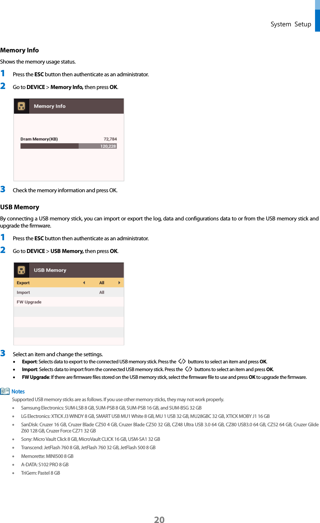  System Setup Memory Info   Shows the memory usage status. 1 Press the ESC button then authenticate as an administrator. 2 Go to DEVICE &gt; Memory Info, then press OK.   3 Check the memory information and press OK. USB Memory   By connecting a USB memory stick, you can import or export the log, data and configurations data to or from the USB memory stick and upgrade the firmware. 1 Press the ESC button then authenticate as an administrator. 2 Go to DEVICE &gt; USB Memory, then press OK.   3 Select an item and change the settings.   • Export: Selects data to export to the connected USB memory stick. Press the  /   buttons to select an item and press OK.   • Import: Selects data to import from the connected USB memory stick. Press the  /   buttons to select an item and press OK.   • FW Upgrade: If there are firmware files stored on the USB memory stick, select the firmware file to use and press OK to upgrade the firmware.  Supported USB memory sticks are as follows. If you use other memory sticks, they may not work properly. • Samsung Electronics: SUM-LSB 8 GB, SUM-PSB 8 GB, SUM-PSB 16 GB, and SUM-BSG 32 GB • LG Electronics: XTICK J3 WINDY 8 GB, SMART USB MU1 White 8 GB, MU 1 USB 32 GB, MU28GBC 32 GB, XTICK MOBY J1 16 GB • SanDisk: Cruzer 16 GB, Cruzer Blade CZ50 4 GB, Cruzer Blade CZ50 32 GB, CZ48 Ultra USB 3.0 64 GB, CZ80 USB3.0 64 GB, CZ52 64 GB, Cruzer Glide Z60 128 GB, Cruzer Force CZ71 32 GB   • Sony: Micro Vault Click 8 GB, MicroVault CLICK 16 GB, USM-SA1 32 GB • Transcend: JetFlash 760 8 GB, JetFlash 760 32 GB, JetFlash 500 8 GB • Memorette: MINI500 8 GB • A-DATA: S102 PRO 8 GB • TriGem: Pastel 8 GB   Notes 20 