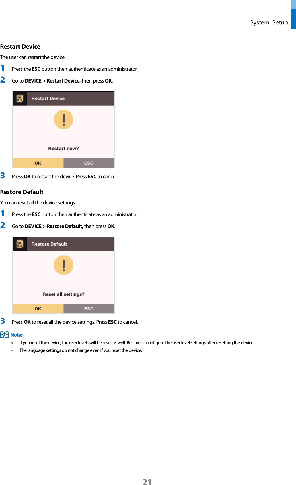  System Setup Restart Device   The user can restart the device. 1 Press the ESC button then authenticate as an administrator. 2 Go to DEVICE &gt; Restart Device, then press OK.   3 Press OK to restart the device. Press ESC to cancel. Restore Default   You can reset all the device settings. 1 Press the ESC button then authenticate as an administrator. 2 Go to DEVICE &gt; Restore Default, then press OK.   3 Press OK to reset all the device settings. Press ESC to cancel.  • If you reset the device, the user levels will be reset as well. Be sure to configure the user level settings after resetting the device. • The language settings do not change even if you reset the device.    Notes 21 