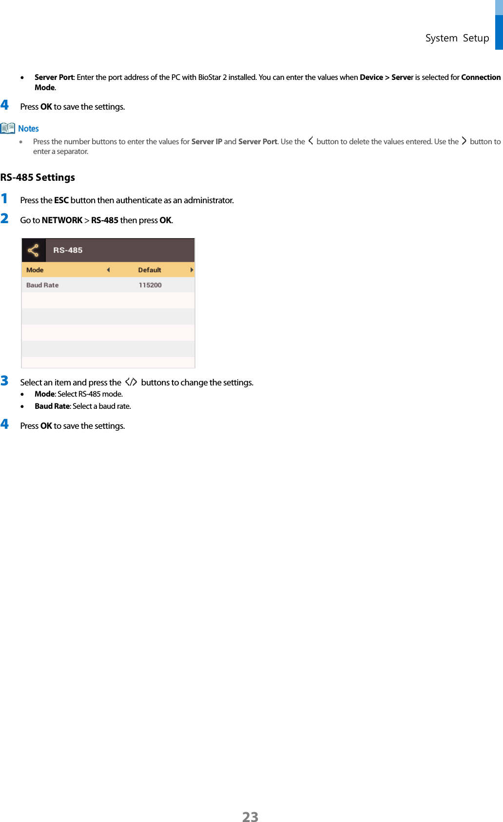  System Setup • Server Port: Enter the port address of the PC with BioStar 2 installed. You can enter the values when Device &gt; Server is selected for Connection Mode. 4 Press OK to save the settings.  • Press the number buttons to enter the values for Server IP and Server Port. Use the    button to delete the values entered. Use the    button to enter a separator. RS-485 Settings 1 Press the ESC button then authenticate as an administrator. 2 Go to NETWORK &gt; RS-485 then press OK.   3 Select an item and press the  /   buttons to change the settings.   • Mode: Select RS-485 mode.   • Baud Rate: Select a baud rate. 4 Press OK to save the settings.    Notes 23 
