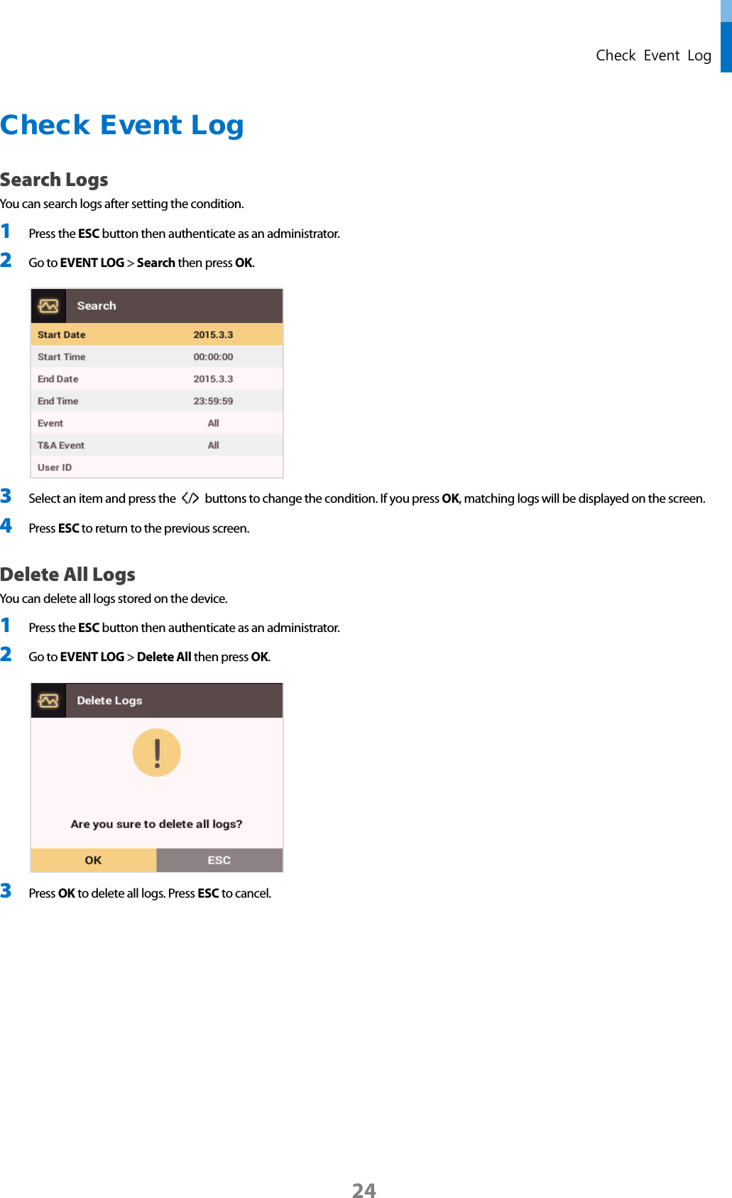  Check Event Log Check Event Log   Search Logs You can search logs after setting the condition. 1 Press the ESC button then authenticate as an administrator. 2 Go to EVENT LOG &gt; Search then press OK.   3 Select an item and press the  /   buttons to change the condition. If you press OK, matching logs will be displayed on the screen. 4 Press ESC to return to the previous screen. Delete All Logs You can delete all logs stored on the device. 1 Press the ESC button then authenticate as an administrator. 2 Go to EVENT LOG &gt; Delete All then press OK.   3 Press OK to delete all logs. Press ESC to cancel.    24 