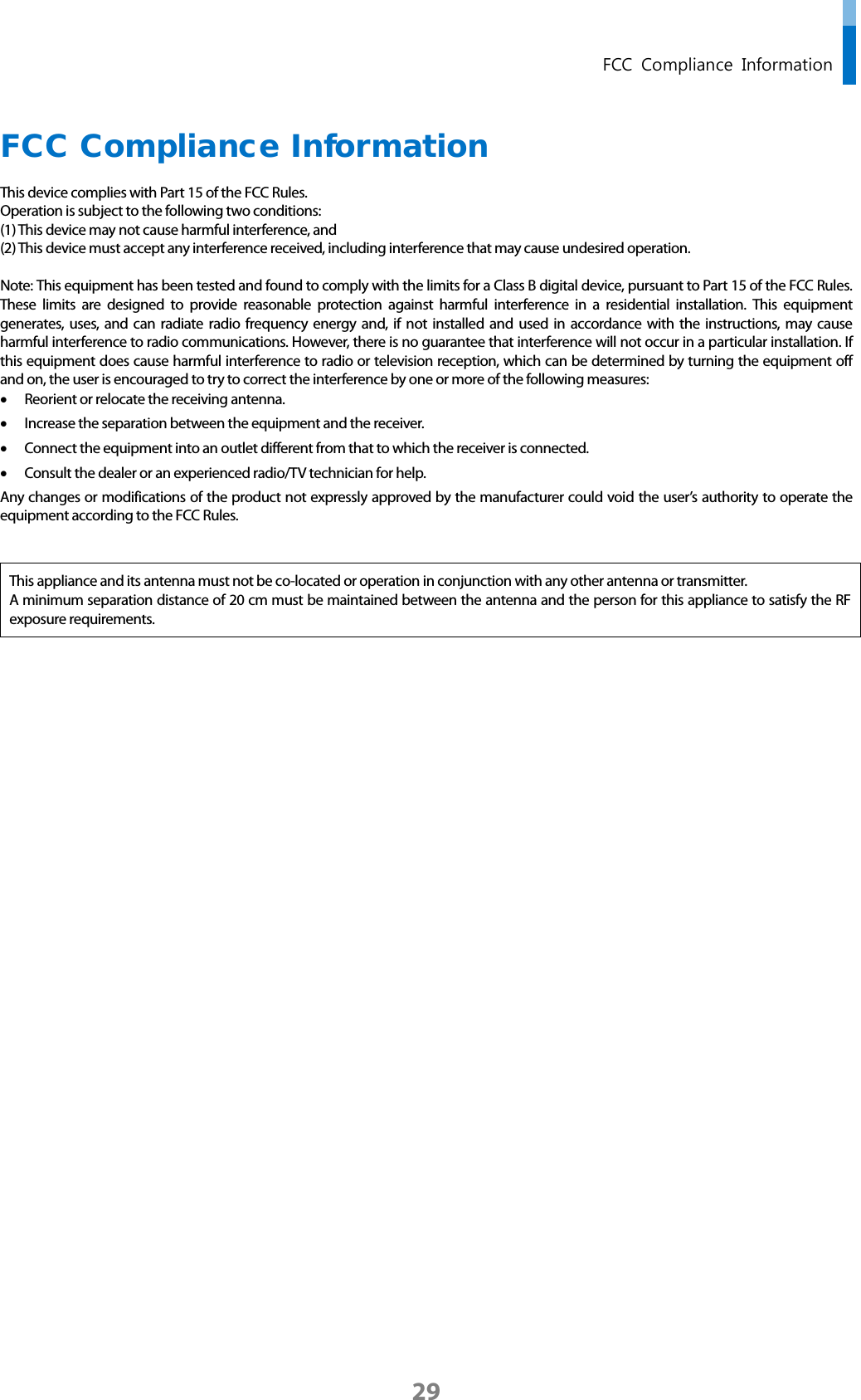  FCC Compliance Information FCC Compliance Information This device complies with Part 15 of the FCC Rules. Operation is subject to the following two conditions: (1) This device may not cause harmful interference, and (2) This device must accept any interference received, including interference that may cause undesired operation.  Note: This equipment has been tested and found to comply with the limits for a Class B digital device, pursuant to Part 15 of the FCC Rules. These limits are designed to provide reasonable protection against harmful interference in a residential installation. This equipment generates, uses,  and can radiate radio frequency energy and, if not installed and used in accordance with the instructions, may cause harmful interference to radio communications. However, there is no guarantee that interference will not occur in a particular installation. If this equipment does cause harmful interference to radio or television reception, which can be determined by turning the equipment off and on, the user is encouraged to try to correct the interference by one or more of the following measures: • Reorient or relocate the receiving antenna. • Increase the separation between the equipment and the receiver. • Connect the equipment into an outlet different from that to which the receiver is connected. • Consult the dealer or an experienced radio/TV technician for help. Any changes or modifications of the product not expressly approved by the manufacturer could void the user’s authority to operate the equipment according to the FCC Rules.   This appliance and its antenna must not be co-located or operation in conjunction with any other antenna or transmitter. A minimum separation distance of 20 cm must be maintained between the antenna and the person for this appliance to satisfy the RF exposure requirements.          29 