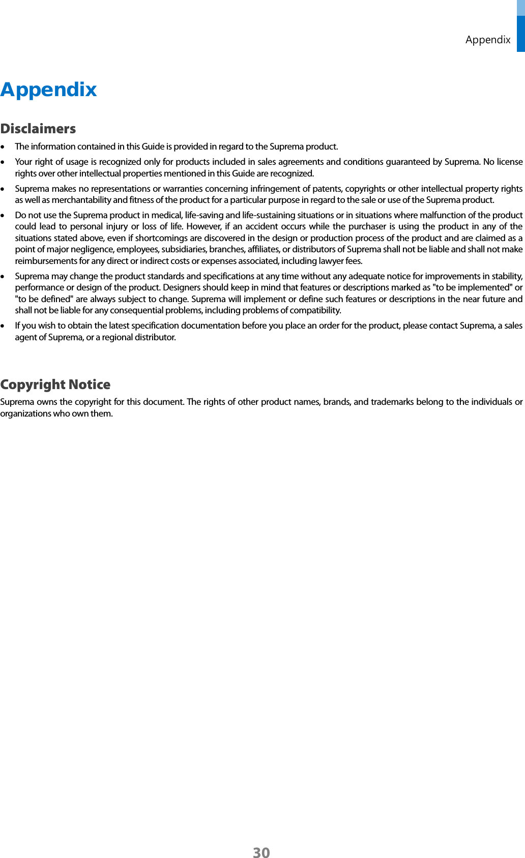  Appendix Appendix Disclaimers • The information contained in this Guide is provided in regard to the Suprema product.   • Your right of usage is recognized only for products included in sales agreements and conditions guaranteed by Suprema. No license rights over other intellectual properties mentioned in this Guide are recognized.   • Suprema makes no representations or warranties concerning infringement of patents, copyrights or other intellectual property rights as well as merchantability and fitness of the product for a particular purpose in regard to the sale or use of the Suprema product.   • Do not use the Suprema product in medical, life-saving and life-sustaining situations or in situations where malfunction of the product could lead to personal injury or loss of life. However, if an accident occurs while the purchaser is using the product in any of the situations stated above, even if shortcomings are discovered in the design or production process of the product and are claimed as a point of major negligence, employees, subsidiaries, branches, affiliates, or distributors of Suprema shall not be liable and shall not make reimbursements for any direct or indirect costs or expenses associated, including lawyer fees.   • Suprema may change the product standards and specifications at any time without any adequate notice for improvements in stability, performance or design of the product. Designers should keep in mind that features or descriptions marked as &quot;to be implemented&quot; or &quot;to be defined&quot; are always subject to change. Suprema will implement or define such features or descriptions in the near future and shall not be liable for any consequential problems, including problems of compatibility.   • If you wish to obtain the latest specification documentation before you place an order for the product, please contact Suprema, a sales agent of Suprema, or a regional distributor.    Copyright Notice Suprema owns the copyright for this document. The rights of other product names, brands, and trademarks belong to the individuals or organizations who own them.         30 