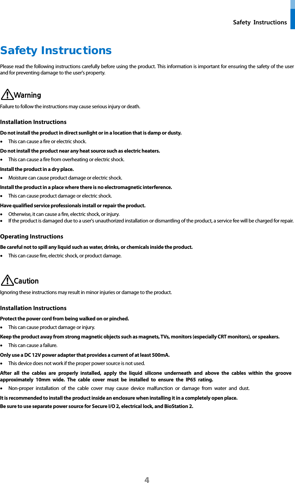  Safety Instructions  Safety Instructions Please read the following instructions carefully before using the product. This information is important for ensuring the safety of the user and for preventing damage to the user&apos;s property.   Warning Failure to follow the instructions may cause serious injury or death. Installation Instructions   Do not install the product in direct sunlight or in a location that is damp or dusty. • This can cause a fire or electric shock. Do not install the product near any heat source such as electric heaters. • This can cause a fire from overheating or electric shock. Install the product in a dry place. • Moisture can cause product damage or electric shock. Install the product in a place where there is no electromagnetic interference. • This can cause product damage or electric shock. Have qualified service professionals install or repair the product. • Otherwise, it can cause a fire, electric shock, or injury.   • If the product is damaged due to a user&apos;s unauthorized installation or dismantling of the product, a service fee will be charged for repair. Operating Instructions Be careful not to spill any liquid such as water, drinks, or chemicals inside the product.   • This can cause fire, electric shock, or product damage.     Caution Ignoring these instructions may result in minor injuries or damage to the product.   Installation Instructions Protect the power cord from being walked on or pinched. • This can cause product damage or injury.   Keep the product away from strong magnetic objects such as magnets, TVs, monitors (especially CRT monitors), or speakers. • This can cause a failure. Only use a DC 12V power adapter that provides a current of at least 500mA. • This device does not work if the proper power source is not used. After all the cables are properly installed, apply the liquid silicone underneath and above the cables within the groove approximately 10mm wide. The cable cover must be installed to ensure the IP65 rating. • Non-proper installation of the cable cover may cause device malfunction or damage from water and dust. It is recommended to install the product inside an enclosure when installing it in a completely open place. Be sure to use separate power source for Secure I/O 2, electrical lock, and BioStation 2.   4 