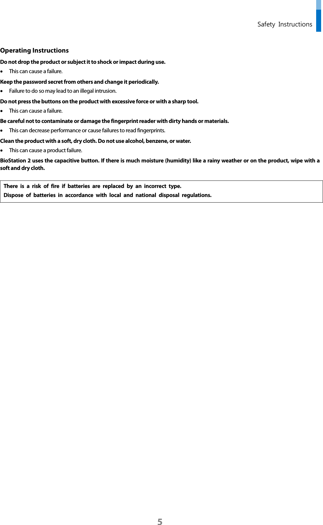  Safety Instructions Operating Instructions   Do not drop the product or subject it to shock or impact during use. • This can cause a failure. Keep the password secret from others and change it periodically.   • Failure to do so may lead to an illegal intrusion.   Do not press the buttons on the product with excessive force or with a sharp tool.   • This can cause a failure. Be careful not to contaminate or damage the fingerprint reader with dirty hands or materials.   • This can decrease performance or cause failures to read fingerprints.   Clean the product with a soft, dry cloth. Do not use alcohol, benzene, or water.     • This can cause a product failure.   BioStation 2 uses the capacitive button. If there is much moisture (humidity) like a rainy weather or on the product, wipe with a soft and dry cloth.  There is a risk of fire if batteries are replaced by an incorrect type. Dispose of batteries in accordance with local and national disposal regulations.       5 