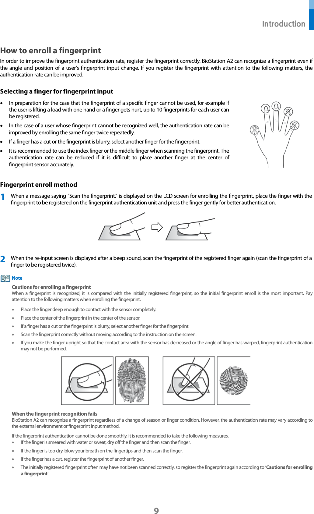  Introduction 9 How to enroll a fingerprint In order to improve the fingerprint authentication rate, register the fingerprint correctly. BioStation A2 can recognize a fingerprint even if the angle and position of a user&apos;s fingerprint input change. If you register the fingerprint with attention to the following matters, the authentication rate can be improved. Selecting a finger for fingerprint input • In preparation for the case that the fingerprint of a specific finger cannot be used, for example if the user is lifting a load with one hand or a finger gets hurt, up to 10 fingerprints for each user can be registered.   • In the case of a user whose fingerprint cannot be recognized well, the authentication rate can be improved by enrolling the same finger twice repeatedly.   • If a finger has a cut or the fingerprint is blurry, select another finger for the fingerprint. • It is recommended to use the index finger or the middle finger when scanning the fingerprint. The authentication rate can be reduced if it is difficult to place another finger at the center of fingerprint sensor accurately.  Fingerprint enroll method 1 When a message saying “Scan the fingerprint.” is displayed on the LCD screen for enrolling the fingerprint, place the finger with the fingerprint to be registered on the fingerprint authentication unit and press the finger gently for better authentication.    2 When the re-input screen is displayed after a beep sound, scan the fingerprint of the registered finger again (scan the fingerprint of a finger to be registered twice).  Cautions for enrolling a fingerprint When a fingerprint is recognized, it is compared with the initially registered fingerprint, so the initial fingerprint enroll  is the most important. Pay attention to the following matters when enrolling the fingerprint. • Place the finger deep enough to contact with the sensor completely. • Place the center of the fingerprint in the center of the sensor.   • If a finger has a cut or the fingerprint is blurry, select another finger for the fingerprint.   • Scan the fingerprint correctly without moving according to the instruction on the screen.   • If you make the finger upright so that the contact area with the sensor has decreased or the angle of finger has warped, fingerprint authentication may not be performed.    When the fingerprint recognition fails BioStation A2 can recognize a fingerprint regardless of a change of season or finger condition. However, the authentication rate may vary according to the external environment or fingerprint input method.   If the fingerprint authentication cannot be done smoothly, it is recommended to take the following measures.   • If the finger is smeared with water or sweat, dry off the finger and then scan the finger. • If the finger is too dry, blow your breath on the fingertips and then scan the finger. • If the finger has a cut, register the fingerprint of another finger. • The initially registered fingerprint often may have not been scanned correctly, so register the fingerprint again according to ‘Cautions for enrolling a fingerprint’.       Note 
