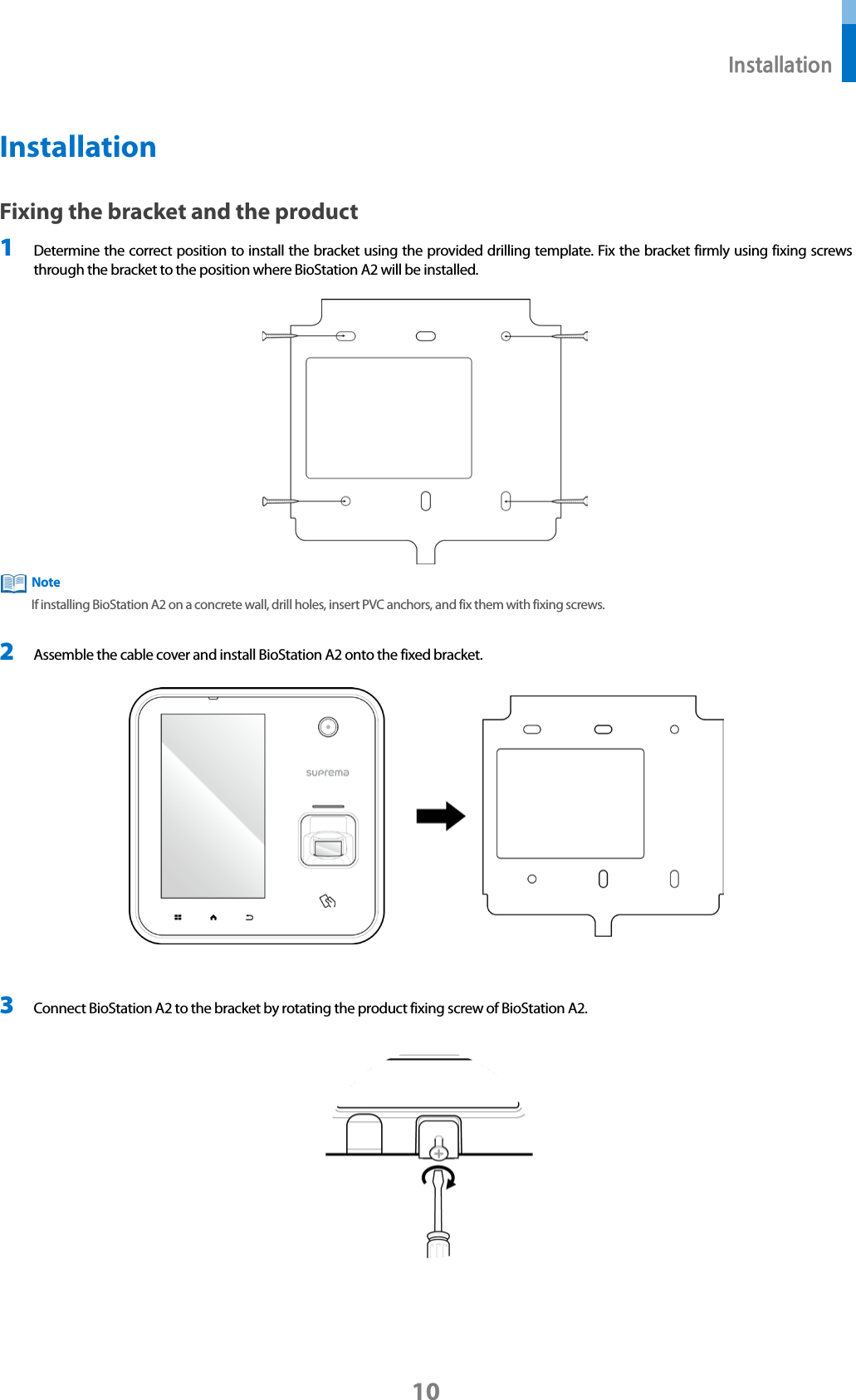  Installation 10 Installation Fixing the bracket and the product 1 Determine the correct position to install the bracket using the provided drilling template. Fix the bracket firmly using fixing screws through the bracket to the position where BioStation A2 will be installed.   If installing BioStation A2 on a concrete wall, drill holes, insert PVC anchors, and fix them with fixing screws.  2 Assemble the cable cover and install BioStation A2 onto the fixed bracket.   3 Connect BioStation A2 to the bracket by rotating the product fixing screw of BioStation A2.   Note 
