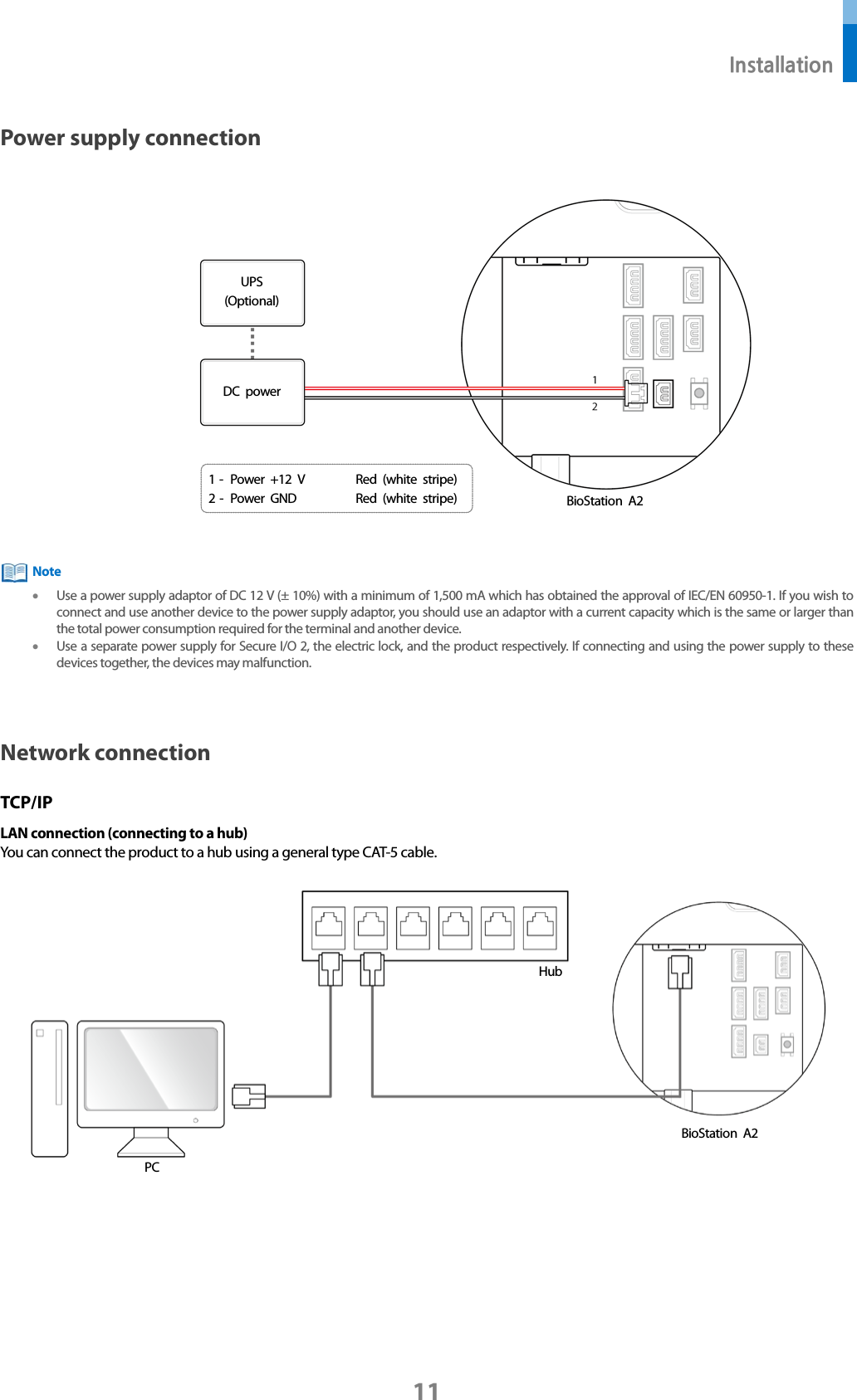  Installation 11 Power supply connection   • Use a power supply adaptor of DC 12 V (± 10%) with a minimum of 1,500 mA which has obtained the approval of IEC/EN 60950-1. If you wish to connect and use another device to the power supply adaptor, you should use an adaptor with a current capacity which is the same or larger than the total power consumption required for the terminal and another device.     • Use a separate power supply for Secure I/O 2, the electric lock, and the product respectively. If connecting and using the power supply to these devices together, the devices may malfunction.   Network connection TCP/IP LAN connection (connecting to a hub) You can connect the product to a hub using a general type CAT-5 cable.     Hub BioStation A2 PC Note 1 -  Power +12 V Red (white stripe) 2 -  Power GND Red (white stripe) UPS (Optional) DC power BioStation A2 