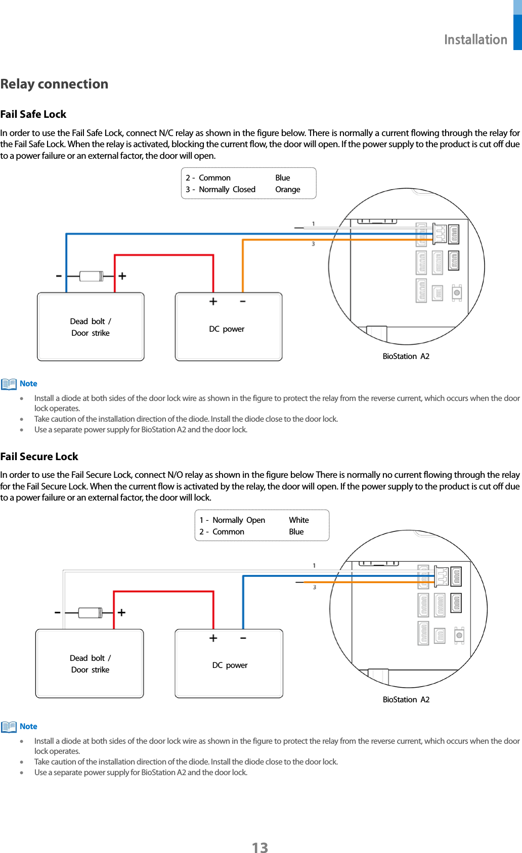  Installation 13 Relay connection Fail Safe Lock In order to use the Fail Safe Lock, connect N/C relay as shown in the figure below. There is normally a current flowing through the relay for the Fail Safe Lock. When the relay is activated, blocking the current flow, the door will open. If the power supply to the product is cut off due to a power failure or an external factor, the door will open.   • Install a diode at both sides of the door lock wire as shown in the figure to protect the relay from the reverse current, which occurs when the door lock operates. • Take caution of the installation direction of the diode. Install the diode close to the door lock. • Use a separate power supply for BioStation A2 and the door lock. Fail Secure Lock In order to use the Fail Secure Lock, connect N/O relay as shown in the figure below There is normally no current flowing through the relay for the Fail Secure Lock. When the current flow is activated by the relay, the door will open. If the power supply to the product is cut off due to a power failure or an external factor, the door will lock.   • Install a diode at both sides of the door lock wire as shown in the figure to protect the relay from the reverse current, which occurs when the door lock operates. • Take caution of the installation direction of the diode. Install the diode close to the door lock. • Use a separate power supply for BioStation A2 and the door lock.  Note BioStation A2 1 -  Normally Open White 2 -  Common Blue Dead bolt / Door strike DC power Note BioStation A2 Dead bolt / Door strike DC power 2 -  Common Blue 3 -  Normally Closed Orange 