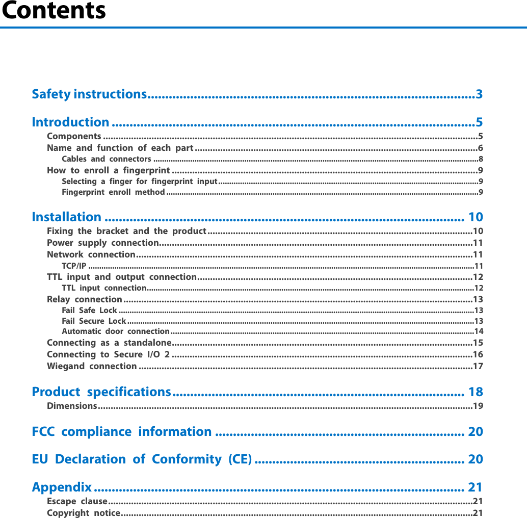 Contents     Safety instructions ............................................................................................ 3 Introduction ...................................................................................................... 5 Components ................................................................................................................................................... 5 Name and function of each part ............................................................................................................... 6 Cables and connectors ...................................................................................................................................................... 8 How to enroll a fingerprint ........................................................................................................................ 9 Selecting a finger for fingerprint input ........................................................................................................................ 9 Fingerprint enroll method ................................................................................................................................................ 9 Installation ..................................................................................................... 10 Fixing the bracket and the product ........................................................................................................ 10 Power supply connection ........................................................................................................................... 11 Network connection .................................................................................................................................... 11 TCP/IP ..................................................................................................................................................................................11 TTL input and output connection ............................................................................................................ 12 TTL input connection .......................................................................................................................................................12 Relay connection ......................................................................................................................................... 13 Fail Safe Lock ....................................................................................................................................................................13 Fail Secure Lock ................................................................................................................................................................13 Automatic door connection ............................................................................................................................................14 Connecting as a standalone ...................................................................................................................... 15 Connecting to Secure I/O 2 ...................................................................................................................... 16 Wiegand connection ................................................................................................................................... 17 Product specifications .................................................................................. 18 Dimensions ................................................................................................................................................... 19 FCC compliance information ...................................................................... 20 EU Declaration of Conformity (CE) ........................................................... 20 Appendix ........................................................................................................ 21 Escape clause ............................................................................................................................................... 21 Copyright notice .......................................................................................................................................... 21    