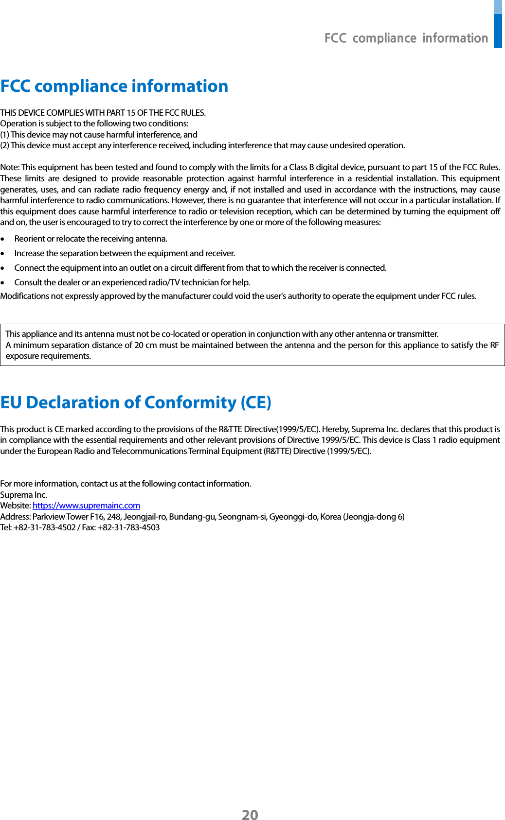  FCC compliance information 20 FCC compliance information THIS DEVICE COMPLIES WITH PART 15 OF THE FCC RULES.   Operation is subject to the following two conditions: (1) This device may not cause harmful interference, and (2) This device must accept any interference received, including interference that may cause undesired operation.  Note: This equipment has been tested and found to comply with the limits for a Class B digital device, pursuant to part 15 of the FCC Rules. These limits are designed to provide reasonable protection against harmful interference in a residential installation. This equipment generates, uses, and can radiate radio frequency energy and, if not installed and used in accordance with the instructions, may cause harmful interference to radio communications. However, there is no guarantee that interference will not occur in a particular installation. If this equipment does cause harmful interference to radio or television reception, which can be determined by turning the equipment off and on, the user is encouraged to try to correct the interference by one or more of the following measures: • Reorient or relocate the receiving antenna. • Increase the separation between the equipment and receiver. • Connect the equipment into an outlet on a circuit different from that to which the receiver is connected. • Consult the dealer or an experienced radio/TV technician for help. Modifications not expressly approved by the manufacturer could void the user&apos;s authority to operate the equipment under FCC rules.     This appliance and its antenna must not be co-located or operation in conjunction with any other antenna or transmitter. A minimum separation distance of 20 cm must be maintained between the antenna and the person for this appliance to satisfy the RF exposure requirements.   EU Declaration of Conformity (CE)   This product is CE marked according to the provisions of the R&amp;TTE Directive(1999/5/EC). Hereby, Suprema Inc. declares that this product is in compliance with the essential requirements and other relevant provisions of Directive 1999/5/EC. This device is Class 1 radio equipment under the European Radio and Telecommunications Terminal Equipment (R&amp;TTE) Directive (1999/5/EC).     For more information, contact us at the following contact information. Suprema Inc. Website: https://www.supremainc.com Address: Parkview Tower F16, 248, Jeongjail-ro, Bundang-gu, Seongnam-si, Gyeonggi-do, Korea (Jeongja-dong 6) Tel: +82-31-783-4502 / Fax: +82-31-783-4503       