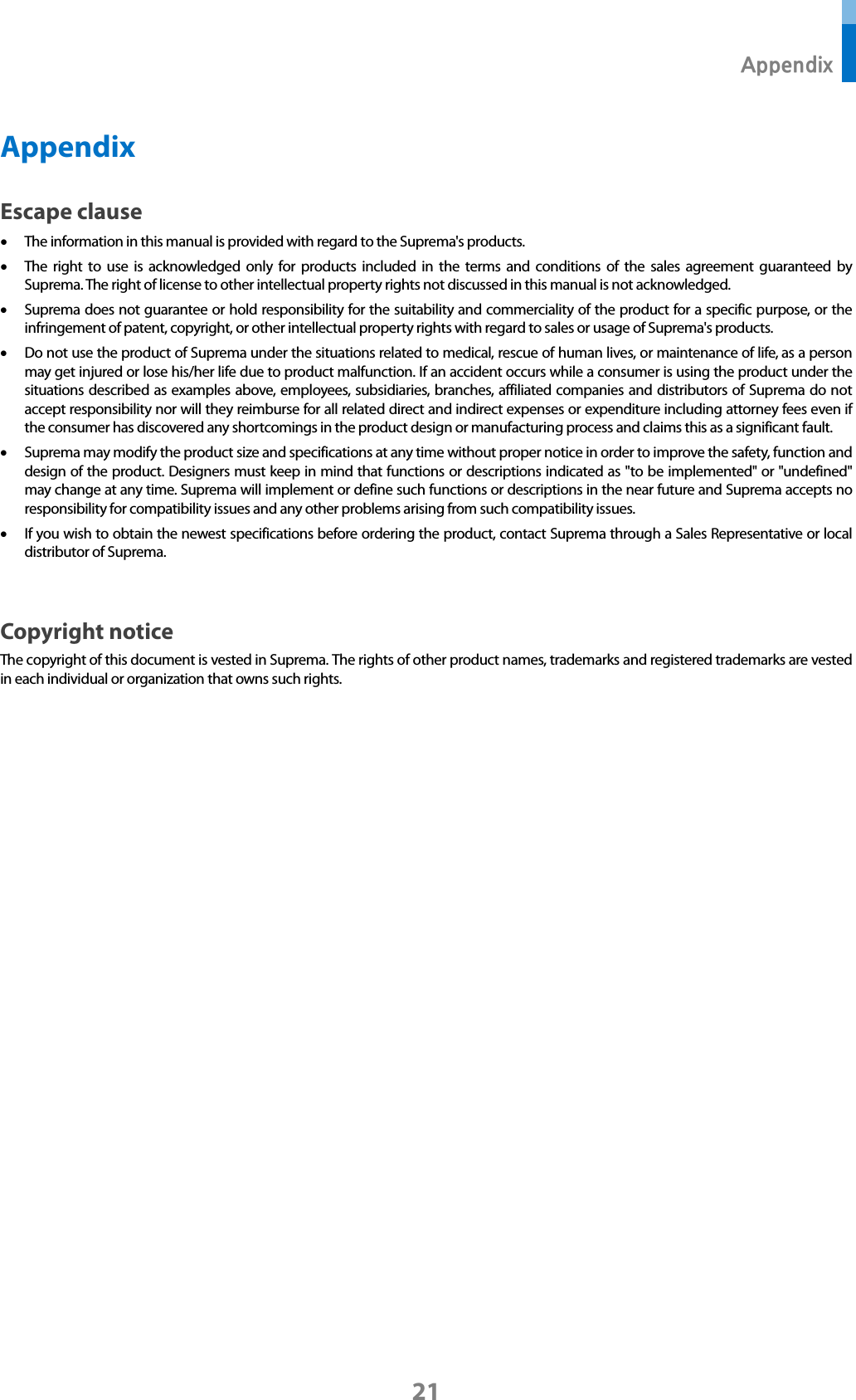  Appendix 21 Appendix Escape clause • The information in this manual is provided with regard to the Suprema&apos;s products.   • The right to use is acknowledged only for products included in the terms and conditions of the sales agreement guaranteed by Suprema. The right of license to other intellectual property rights not discussed in this manual is not acknowledged.   • Suprema does not guarantee or hold responsibility for the suitability and commerciality of the product for a specific purpose, or the infringement of patent, copyright, or other intellectual property rights with regard to sales or usage of Suprema&apos;s products.   • Do not use the product of Suprema under the situations related to medical, rescue of human lives, or maintenance of life, as a person may get injured or lose his/her life due to product malfunction. If an accident occurs while a consumer is using the product under the situations described as examples above, employees, subsidiaries, branches, affiliated companies and distributors of Suprema do not accept responsibility nor will they reimburse for all related direct and indirect expenses or expenditure including attorney fees even if the consumer has discovered any shortcomings in the product design or manufacturing process and claims this as a significant fault.   • Suprema may modify the product size and specifications at any time without proper notice in order to improve the safety, function and design of the product. Designers must keep in mind that functions or descriptions indicated as &quot;to be implemented&quot; or &quot;undefined&quot; may change at any time. Suprema will implement or define such functions or descriptions in the near future and Suprema accepts no responsibility for compatibility issues and any other problems arising from such compatibility issues.   • If you wish to obtain the newest specifications before ordering the product, contact Suprema through a Sales Representative or local distributor of Suprema.    Copyright notice The copyright of this document is vested in Suprema. The rights of other product names, trademarks and registered trademarks are vested in each individual or organization that owns such rights.      