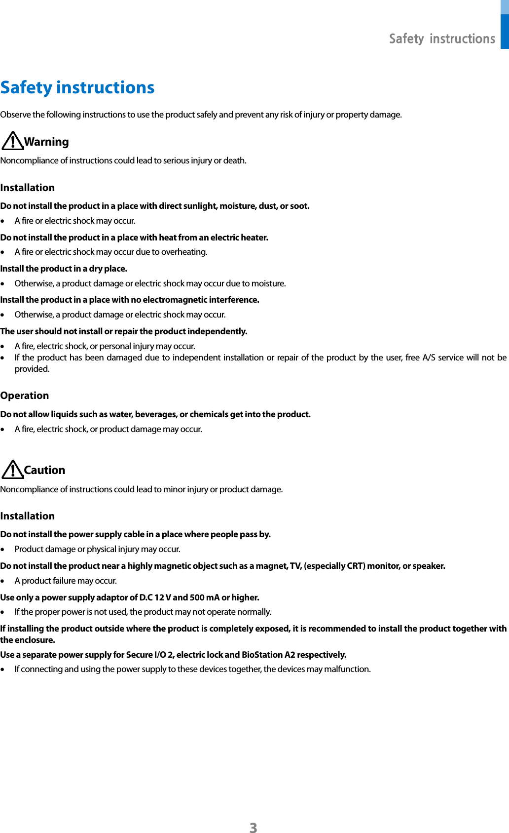  Safety instructions 3 Safety instructions Observe the following instructions to use the product safely and prevent any risk of injury or property damage.  Warning Noncompliance of instructions could lead to serious injury or death. Installation Do not install the product in a place with direct sunlight, moisture, dust, or soot. • A fire or electric shock may occur. Do not install the product in a place with heat from an electric heater. • A fire or electric shock may occur due to overheating. Install the product in a dry place. • Otherwise, a product damage or electric shock may occur due to moisture. Install the product in a place with no electromagnetic interference. • Otherwise, a product damage or electric shock may occur. The user should not install or repair the product independently. • A fire, electric shock, or personal injury may occur.   • If the product has been damaged due to independent installation or repair of the product by the user, free A/S service will not be provided. Operation Do not allow liquids such as water, beverages, or chemicals get into the product.   • A fire, electric shock, or product damage may occur.   Caution Noncompliance of instructions could lead to minor injury or product damage.   Installation Do not install the power supply cable in a place where people pass by. • Product damage or physical injury may occur.   Do not install the product near a highly magnetic object such as a magnet, TV, (especially CRT) monitor, or speaker. • A product failure may occur. Use only a power supply adaptor of D.C 12 V and 500 mA or higher. • If the proper power is not used, the product may not operate normally. If installing the product outside where the product is completely exposed, it is recommended to install the product together with the enclosure. Use a separate power supply for Secure I/O 2, electric lock and BioStation A2 respectively. • If connecting and using the power supply to these devices together, the devices may malfunction.   