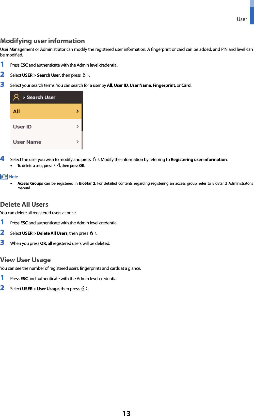  User 13 Modifying user information User Management or Administrator can modify the registered user information. A fingerprint or card can be added, and PIN and level can be modified. 1 Press ESC and authenticate with the Admin level credential. 2 Select USER &gt; Search User, then press  . 3 Select your search terms. You can search for a user by All, User ID, User Name, Fingerprint, or Card.    4 Select the user you wish to modify and press  . Modify the information by referring to Registering user information.   • To delete a user, press  , then press OK.  • Access Groups can be registered in BioStar 2. For detailed contents regarding registering an access group, refer to BioStar 2 Administrator&apos;s manual. Delete All Users You can delete all registered users at once. 1 Press ESC and authenticate with the Admin level credential. 2 Select USER &gt; Delete All Users, then press  .   3 When you press OK, all registered users will be deleted.   View User Usage You can see the number of registered users, fingerprints and cards at a glance. 1 Press ESC and authenticate with the Admin level credential. 2 Select USER &gt; User Usage, then press  .         Note 