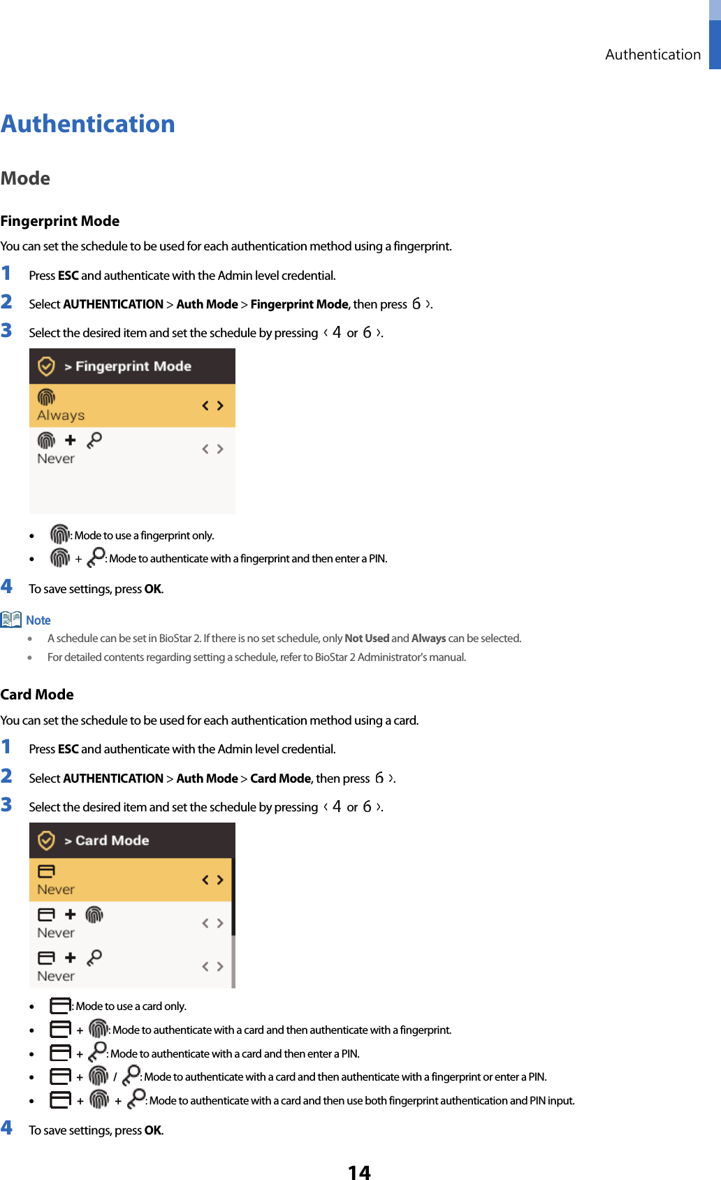  Authentication 14 Authentication Mode Fingerprint Mode You can set the schedule to be used for each authentication method using a fingerprint. 1 Press ESC and authenticate with the Admin level credential. 2 Select AUTHENTICATION &gt; Auth Mode &gt; Fingerprint Mode, then press  . 3 Select the desired item and set the schedule by pressing   or  .  • : Mode to use a fingerprint only. •  +  : Mode to authenticate with a fingerprint and then enter a PIN. 4 To save settings, press OK.  • A schedule can be set in BioStar 2. If there is no set schedule, only Not Used and Always can be selected. • For detailed contents regarding setting a schedule, refer to BioStar 2 Administrator&apos;s manual. Card Mode You can set the schedule to be used for each authentication method using a card. 1 Press ESC and authenticate with the Admin level credential. 2 Select AUTHENTICATION &gt; Auth Mode &gt; Card Mode, then press  . 3 Select the desired item and set the schedule by pressing   or  .  • : Mode to use a card only. •  + : Mode to authenticate with a card and then authenticate with a fingerprint. •  + : Mode to authenticate with a card and then enter a PIN. •  +   /  : Mode to authenticate with a card and then authenticate with a fingerprint or enter a PIN. •  +   +  : Mode to authenticate with a card and then use both fingerprint authentication and PIN input. 4 To save settings, press OK. Note 