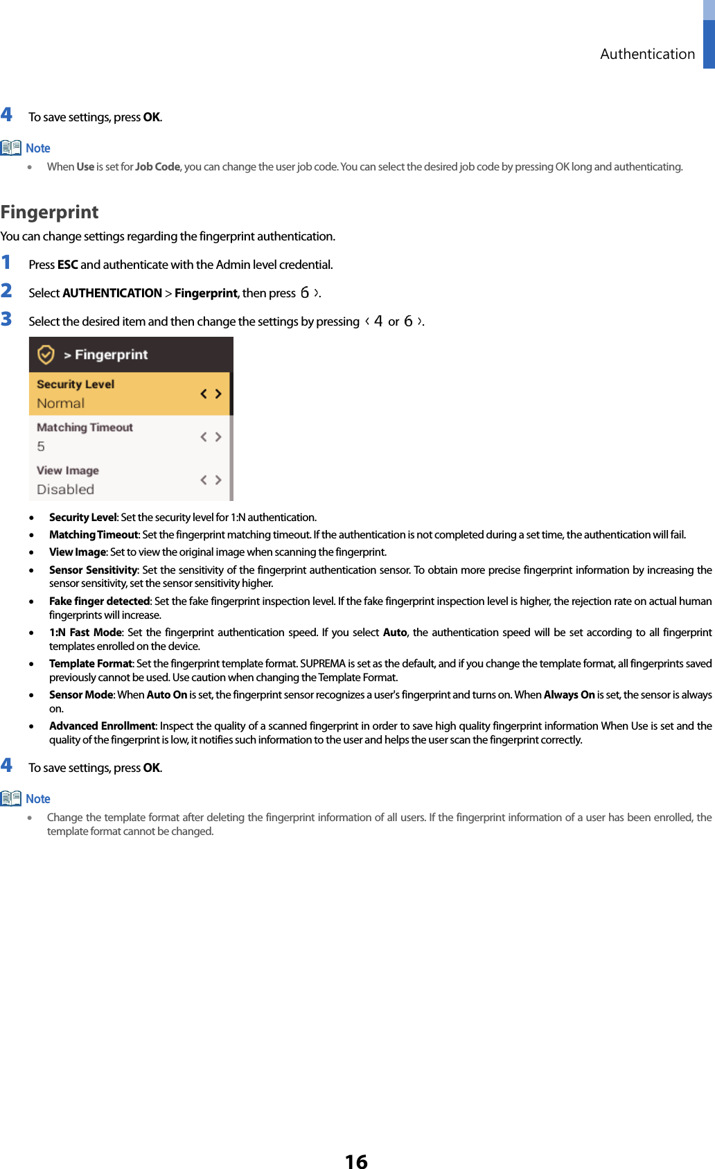  Authentication 16 4 To save settings, press OK.  • When Use is set for Job Code, you can change the user job code. You can select the desired job code by pressing OK long and authenticating.   Fingerprint   You can change settings regarding the fingerprint authentication. 1 Press ESC and authenticate with the Admin level credential. 2 Select AUTHENTICATION &gt; Fingerprint, then press  . 3 Select the desired item and then change the settings by pressing   or  .    • Security Level: Set the security level for 1:N authentication. • Matching Timeout: Set the fingerprint matching timeout. If the authentication is not completed during a set time, the authentication will fail. • View Image: Set to view the original image when scanning the fingerprint. • Sensor Sensitivity: Set the sensitivity of the fingerprint authentication sensor. To obtain more precise fingerprint information by increasing the sensor sensitivity, set the sensor sensitivity higher.   • Fake finger detected: Set the fake fingerprint inspection level. If the fake fingerprint inspection level is higher, the rejection rate on actual human fingerprints will increase. • 1:N Fast Mode: Set the fingerprint authentication speed. If you select Auto, the authentication speed will be set according to all fingerprint templates enrolled on the device. • Template Format: Set the fingerprint template format. SUPREMA is set as the default, and if you change the template format, all fingerprints saved previously cannot be used. Use caution when changing the Template Format. • Sensor Mode: When Auto On is set, the fingerprint sensor recognizes a user&apos;s fingerprint and turns on. When Always On is set, the sensor is always on. • Advanced Enrollment: Inspect the quality of a scanned fingerprint in order to save high quality fingerprint information When Use is set and the quality of the fingerprint is low, it notifies such information to the user and helps the user scan the fingerprint correctly. 4 To save settings, press OK.  • Change the template format after deleting the fingerprint information of all users. If the fingerprint information of a user has been enrolled, the template format cannot be changed.      Note Note 