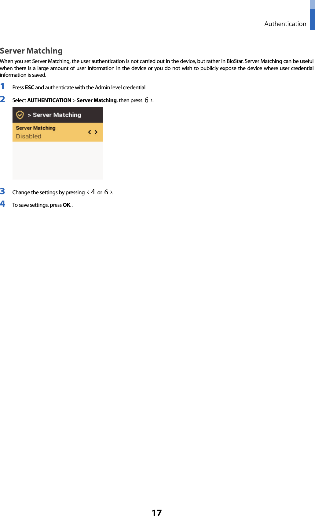  Authentication 17 Server Matching When you set Server Matching, the user authentication is not carried out in the device, but rather in BioStar. Server Matching can be useful when there is a large amount of user information in the device or you do not wish to publicly expose the device where user credential information is saved. 1 Press ESC and authenticate with the Admin level credential. 2 Select AUTHENTICATION &gt; Server Matching, then press  .  3 Change the settings by pressing   or  .   4 To save settings, press OK. .      