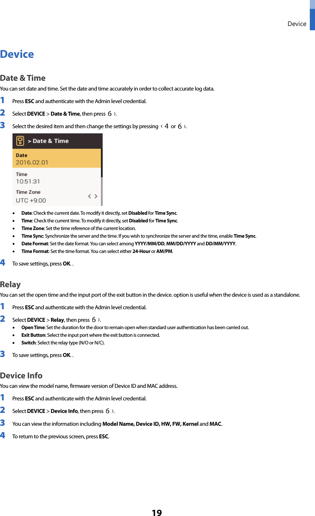 Device 19 Device Date &amp; Time You can set date and time. Set the date and time accurately in order to collect accurate log data. 1 Press ESC and authenticate with the Admin level credential. 2 Select DEVICE &gt; Date &amp; Time, then press  . 3 Select the desired item and then change the settings by pressing   or  . •Date: Check the current date. To modify it directly, set Disabled for Time Sync. •Time: Check the current time. To modify it directly, set Disabled for Time Sync. •Time Zone: Set the time reference of the current location. •Time Sync: Synchronize the server and the time. If you wish to synchronize the server and the time, enable Time Sync. •Date Format: Set the date format. You can select among YYYY/MM/DD, MM/DD/YYYY and DD/MM/YYYY. •Time Format: Set the time format. You can select either 24-Hour or AM/PM. 4 To save settings, press OK. . Relay You can set the open time and the input port of the exit button in the device. option is useful when the device is used as a standalone. 1 Press ESC and authenticate with the Admin level credential. 2 Select DEVICE &gt; Relay, then press  . •Open Time: Set the duration for the door to remain open when standard user authentication has been carried out. •Exit Button: Select the input port where the exit button is connected. •Switch: Select the relay type (N/O or N/C). 3 To save settings, press OK. . Device Info You can view the model name, firmware version of Device ID and MAC address. 1 Press ESC and authenticate with the Admin level credential. 2 Select DEVICE &gt; Device Info, then press  . 3 You can view the information including Model Name, Device ID, HW, FW, Kernel and MAC. 4 To return to the previous screen, press ESC. 