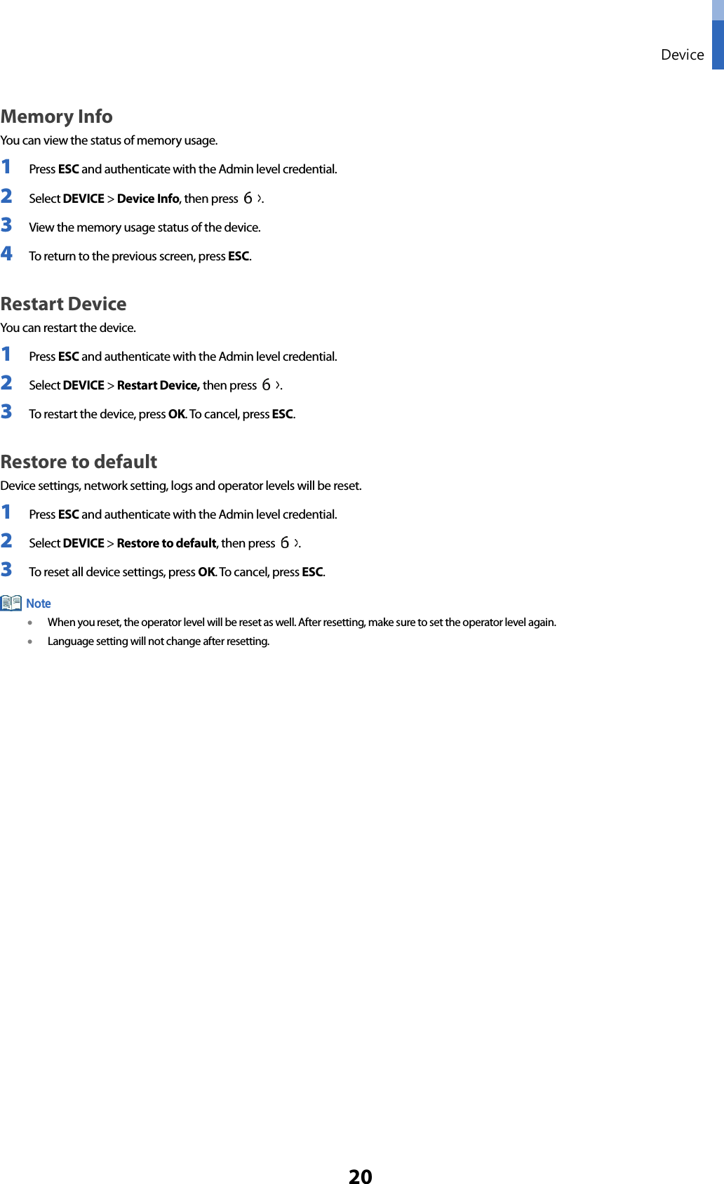  Device 20 Memory Info You can view the status of memory usage. 1 Press ESC and authenticate with the Admin level credential. 2 Select DEVICE &gt; Device Info, then press  .   3 View the memory usage status of the device. 4 To return to the previous screen, press ESC. Restart Device You can restart the device. 1 Press ESC and authenticate with the Admin level credential. 2 Select DEVICE &gt; Restart Device, then press  .   3 To restart the device, press OK. To cancel, press ESC. Restore to default Device settings, network setting, logs and operator levels will be reset. 1 Press ESC and authenticate with the Admin level credential. 2 Select DEVICE &gt; Restore to default, then press  .   3 To reset all device settings, press OK. To cancel, press ESC.    • When you reset, the operator level will be reset as well. After resetting, make sure to set the operator level again. • Language setting will not change after resetting.     Note 