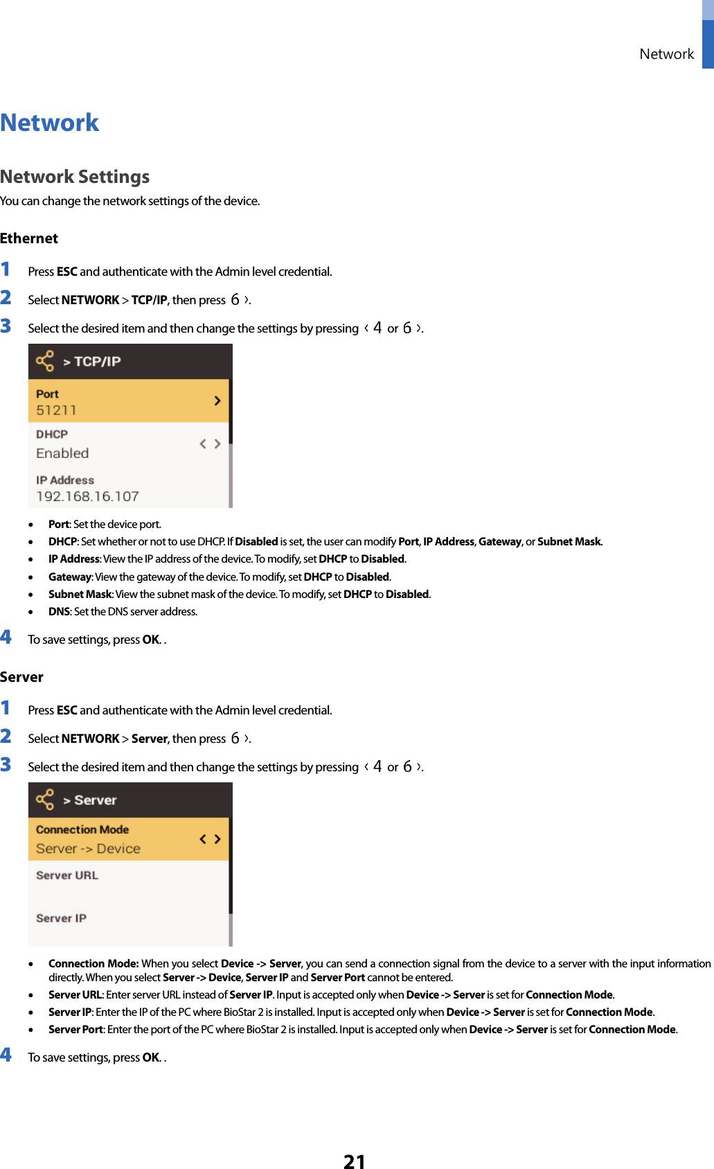  Network 21 Network Network Settings You can change the network settings of the device. Ethernet   1 Press ESC and authenticate with the Admin level credential. 2 Select NETWORK &gt; TCP/IP, then press  .   3 Select the desired item and then change the settings by pressing   or  .  • Port: Set the device port.   • DHCP: Set whether or not to use DHCP.  I f  Disabled is set, the user can modify Port, IP Address, Gateway, or Subnet Mask. • IP Address: View the IP address of the device. To modify, set DHCP to Disabled. • Gateway: View the gateway of the device. To modify, set DHCP to Disabled. • Subnet Mask: View the subnet mask of the device. To modify, set DHCP to Disabled. • DNS: Set the DNS server address.   4 To save settings, press OK. . Server 1 Press ESC and authenticate with the Admin level credential. 2 Select NETWORK &gt; Server, then press  .   3 Select the desired item and then change the settings by pressing   or  .  • Connection Mode: When you select Device -&gt; Server, you can send a connection signal from the device to a server with the input information directly. When you select Server -&gt; Device, Server IP and Server Port cannot be entered.   • Server URL: Enter server URL instead of Server IP. Input is accepted only when Device -&gt; Server is set for Connection Mode. • Server IP: Enter the IP of the PC where BioStar 2 is installed. Input is accepted only when Device -&gt; Server is set for Connection Mode. • Server Port: Enter the port of the PC where BioStar 2 is installed. Input is accepted only when Device -&gt; Server is set for Connection Mode. 4 To save settings, press OK. .   