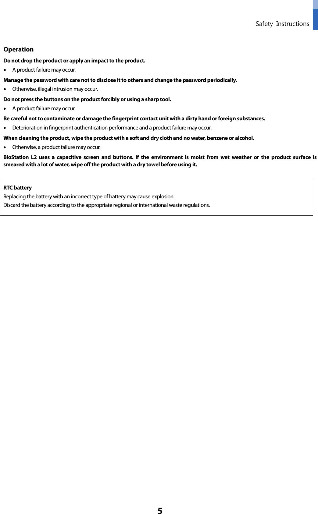  Safety Instructions 5 Operation Do not drop the product or apply an impact to the product. • A product failure may occur. Manage the password with care not to disclose it to others and change the password periodically.   • Otherwise, illegal intrusion may occur.   Do not press the buttons on the product forcibly or using a sharp tool.   • A product failure may occur. Be careful not to contaminate or damage the fingerprint contact unit with a dirty hand or foreign substances.   • Deterioration in fingerprint authentication performance and a product failure may occur.   When cleaning the product, wipe the product with a soft and dry cloth and no water, benzene or alcohol.   • Otherwise, a product failure may occur.   BioStation L2 uses a capacitive screen and buttons. If the environment is moist from wet weather or the product surface is smeared with a lot of water, wipe off the product with a dry towel before using it.  RTC battery Replacing the battery with an incorrect type of battery may cause explosion. Discard the battery according to the appropriate regional or international waste regulations.       