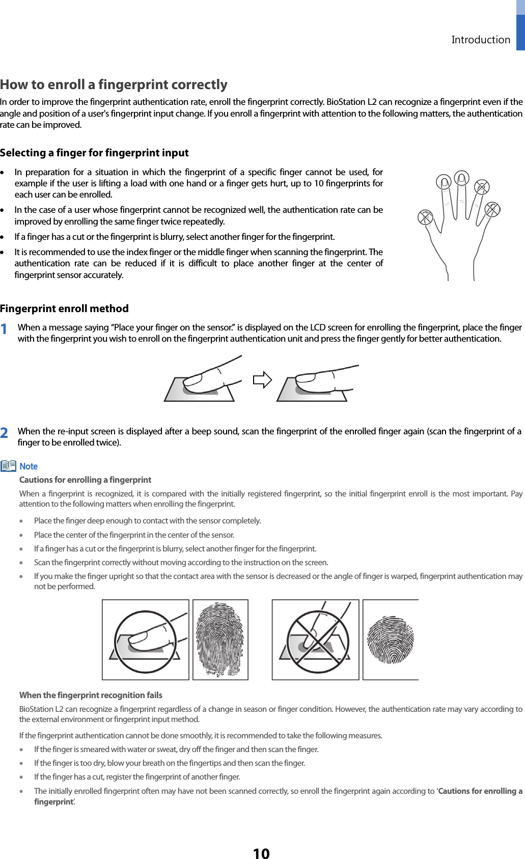  Introduction 10 How to enroll a fingerprint correctly In order to improve the fingerprint authentication rate, enroll the fingerprint correctly. BioStation L2 can recognize a fingerprint even if the angle and position of a user&apos;s fingerprint input change. If you enroll a fingerprint with attention to the following matters, the authentication rate can be improved. Selecting a finger for fingerprint input • In preparation for a situation in which the fingerprint of a specific finger cannot be used, for example if the user is lifting a load with one hand or a finger gets hurt, up to 10 fingerprints for each user can be enrolled.   • In the case of a user whose fingerprint cannot be recognized well, the authentication rate can be improved by enrolling the same finger twice repeatedly.   • If a finger has a cut or the fingerprint is blurry, select another finger for the fingerprint. • It is recommended to use the index finger or the middle finger when scanning the fingerprint. The authentication rate can be reduced if it is difficult to place another finger at the center of fingerprint sensor accurately.  Fingerprint enroll method 1 When a message saying “Place your finger on the sensor.” is displayed on the LCD screen for enrolling the fingerprint, place the finger with the fingerprint you wish to enroll on the fingerprint authentication unit and press the finger gently for better authentication.    2 When the re-input screen is displayed after a beep sound, scan the fingerprint of the enrolled finger again (scan the fingerprint of a finger to be enrolled twice).  Cautions for enrolling a fingerprint When a fingerprint is recognized, it is compared with the initially registered fingerprint, so the initial fingerprint enroll is the most important. Pay attention to the following matters when enrolling the fingerprint. • Place the finger deep enough to contact with the sensor completely. • Place the center of the fingerprint in the center of the sensor.   • If a finger has a cut or the fingerprint is blurry, select another finger for the fingerprint.   • Scan the fingerprint correctly without moving according to the instruction on the screen.   • If you make the finger upright so that the contact area with the sensor is decreased or the angle of finger is warped, fingerprint authentication may not be performed.    When the fingerprint recognition fails BioStation L2 can recognize a fingerprint regardless of a change in season or finger condition. However, the authentication rate may vary according to the external environment or fingerprint input method.   If the fingerprint authentication cannot be done smoothly, it is recommended to take the following measures.   • If the finger is smeared with water or sweat, dry off the finger and then scan the finger. • If the finger is too dry, blow your breath on the fingertips and then scan the finger. • If the finger has a cut, register the fingerprint of another finger. • The initially enrolled fingerprint often may have not been scanned correctly, so enroll the fingerprint again according to ‘Cautions for enrolling a fingerprint’.      Note 