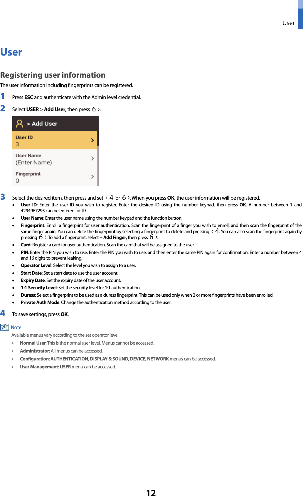  User 12 User Registering user information The user information including fingerprints can be registered. 1 Press ESC and authenticate with the Admin level credential. 2 Select USER &gt; Add User, then press  .  3 Select the desired item, then press and set   or  . When you press OK, the user information will be registered. • User  ID: Enter the user ID you wish to register. Enter the desired ID using the number keypad, then press OK. A number between 1 and 4294967295 can be entered for ID.   • User Name: Enter the user name using the number keypad and the function button.   • Fingerprint: Enroll a fingerprint for user authentication. Scan the fingerprint of a finger you wish to enroll, and then scan the fingerprint of the same finger again. You can delete the fingerprint by selecting a fingerprint to delete and pressing  . You can also scan the fingerprint again by pressing  . To add a fingerprint, select + Add Finger, then press  . • Card: Register a card for user authentication. Scan the card that will be assigned to the user.   • PIN: Enter the PIN you wish to use. Enter the PIN you wish to use, and then enter the same PIN again for confirmation. Enter a number between 4 and 16 digits to prevent leaking.     • Operator Level: Select the level you wish to assign to a user.   • Start Date: Set a start date to use the user account. • Expiry Date: Set the expiry date of the user account. • 1:1 Security Level: Set the security level for 1:1 authentication. • Duress: Select a fingerprint to be used as a duress fingerprint. This can be used only when 2 or more fingerprints have been enrolled. • Private Auth Mode: Change the authentication method according to the user.   4 To save settings, press OK.  Available menus vary according to the set operator level. • Normal User: This is the normal user level. Menus cannot be accessed.   • Administrator: All menus can be accessed.   • Configuration: AUTHENTICATION, DISPLAY &amp; SOUND, DEVICE, NETWORK menus can be accessed.   • User Management: USER menu can be accessed.    Note 