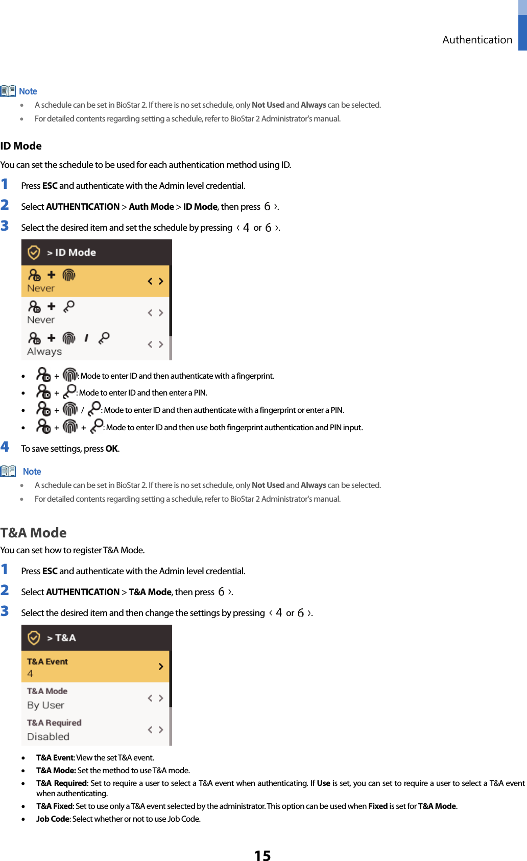  Authentication 15  • A schedule can be set in BioStar 2. If there is no set schedule, only Not Used and Always can be selected. • For detailed contents regarding setting a schedule, refer to BioStar 2 Administrator&apos;s manual. ID Mode You can set the schedule to be used for each authentication method using ID. 1 Press ESC and authenticate with the Admin level credential. 2 Select AUTHENTICATION &gt; Auth Mode &gt; ID Mode, then press  . 3 Select the desired item and set the schedule by pressing   or  .  •  + : Mode to enter ID and then authenticate with a fingerprint. •  + : Mode to enter ID and then enter a PIN. •  +    /  : Mode to enter ID and then authenticate with a fingerprint or enter a PIN. •  +   +  : Mode to enter ID and then use both fingerprint authentication and PIN input. 4 To save settings, press OK.  • A schedule can be set in BioStar 2. If there is no set schedule, only Not Used and Always can be selected. • For detailed contents regarding setting a schedule, refer to BioStar 2 Administrator&apos;s manual. T&amp;A Mode   You can set how to register T&amp;A Mode. 1 Press ESC and authenticate with the Admin level credential. 2 Select AUTHENTICATION &gt; T&amp;A Mode, then press  . 3 Select the desired item and then change the settings by pressing   or  .    • T&amp;A Event: View the set T&amp;A event. • T&amp;A Mode: Set the method to use T&amp;A mode. • T&amp;A Required: Set to require a user to select a T&amp;A event when authenticating. If Use is set, you can set to require a user to select a T&amp;A event when authenticating. • T&amp;A Fixed: Set to use only a T&amp;A event selected by the administrator. This option can be used when Fixed is set for T&amp;A Mode. • Job Code: Select whether or not to use Job Code.  Note Note 