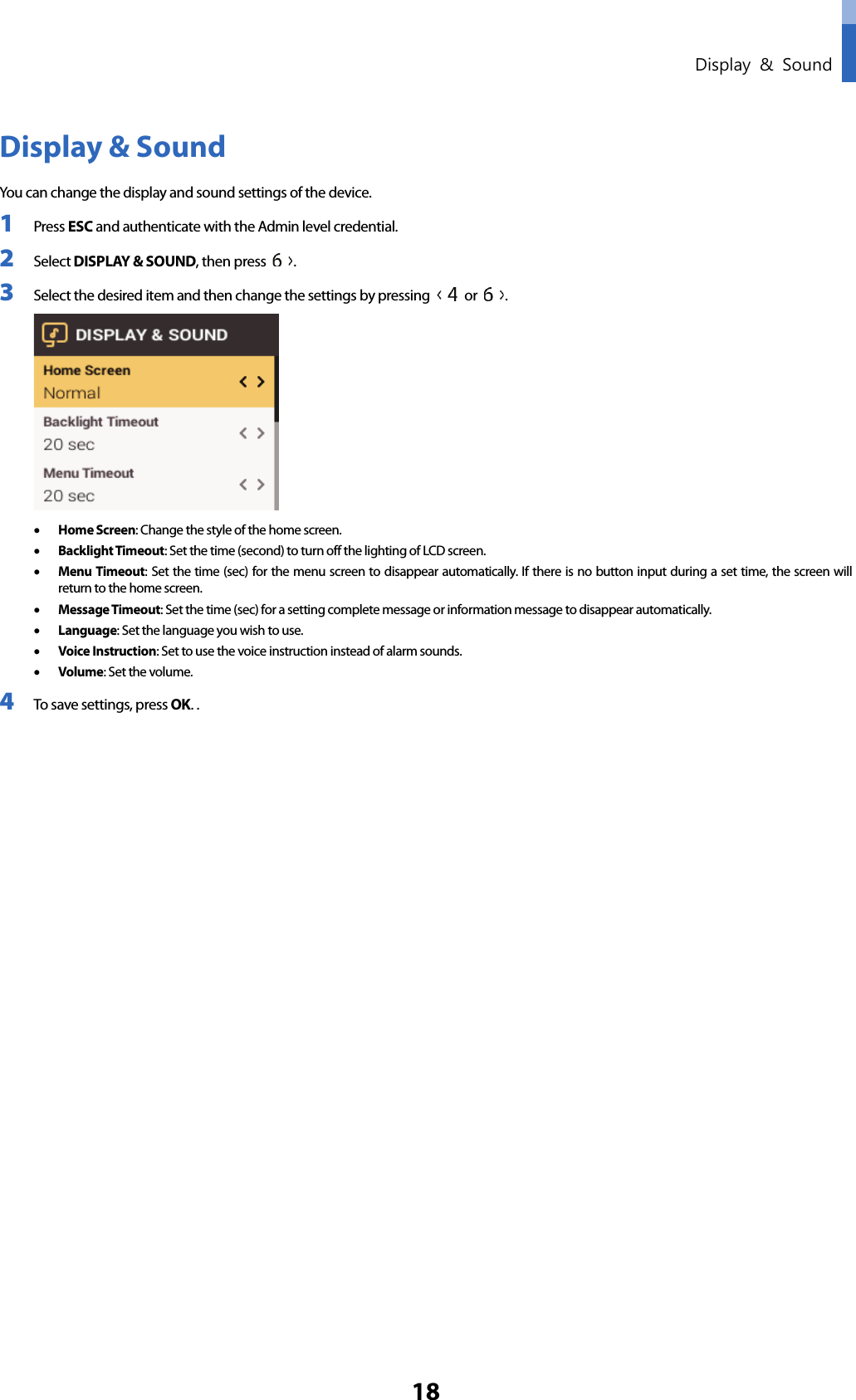  Display &amp; Sound 18 Display &amp; Sound You can change the display and sound settings of the device. 1 Press ESC and authenticate with the Admin level credential. 2 Select DISPLAY &amp; SOUND, then press  . 3 Select the desired item and then change the settings by pressing   or  .    • Home Screen: Change the style of the home screen. • Backlight Timeout: Set the time (second) to turn off the lighting of LCD screen. • Menu Timeout: Set the time (sec) for the menu screen to disappear automatically. If there is no button input during a set time, the screen will return to the home screen. • Message Timeout: Set the time (sec) for a setting complete message or information message to disappear automatically. • Language: Set the language you wish to use. • Voice Instruction: Set to use the voice instruction instead of alarm sounds. • Volume: Set the volume. 4 To save settings, press OK. .       