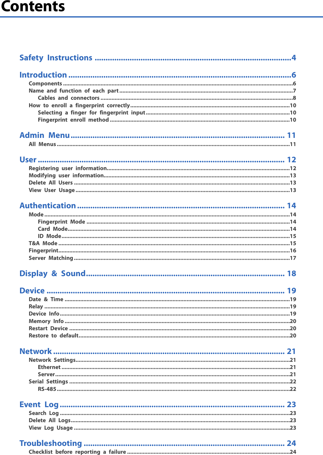  2 Contents     Safety Instructions .......................................................................................... 4 Introduction ...................................................................................................... 6 Components ................................................................................................................................................... 6 Name and function of each part ............................................................................................................... 7 Cables and connectors ........................................................................................................................... 8 How to enroll a fingerprint correctly ...................................................................................................... 10 Selecting a finger for fingerprint input ............................................................................................ 10 Fingerprint enroll method ................................................................................................................... 10 Admin Menu .................................................................................................. 11 All Menus ..................................................................................................................................................... 11 User ................................................................................................................. 12 Registering user information..................................................................................................................... 12 Modifying user information....................................................................................................................... 13 Delete All Users .......................................................................................................................................... 13 View User Usage ......................................................................................................................................... 13 Authentication ............................................................................................... 14 Mode ............................................................................................................................................................. 14 Fingerprint Mode .................................................................................................................................. 14 Card Mode.............................................................................................................................................. 14 ID Mode .................................................................................................................................................. 15 T&amp;A Mode .................................................................................................................................................... 15 Fingerprint .................................................................................................................................................... 16 Server Matching .......................................................................................................................................... 17 Display &amp; Sound ........................................................................................... 18 Device ............................................................................................................. 19 Date &amp; Time ................................................................................................................................................ 19 Relay ............................................................................................................................................................. 19 Device Info ................................................................................................................................................... 19 Memory Info ................................................................................................................................................ 20 Restart Device ............................................................................................................................................. 20 Restore to default ....................................................................................................................................... 20 Network .......................................................................................................... 21 Network Settings ......................................................................................................................................... 21 Ethernet .................................................................................................................................................. 21 Server ...................................................................................................................................................... 21 Serial Settings ............................................................................................................................................. 22 RS-485 ..................................................................................................................................................... 22 Event Log ....................................................................................................... 23 Search Log ................................................................................................................................................... 23 Delete All Logs ............................................................................................................................................ 23 View Log Usage .......................................................................................................................................... 23 Troubleshooting ............................................................................................ 24 Checklist before reporting a failure ........................................................................................................ 24 