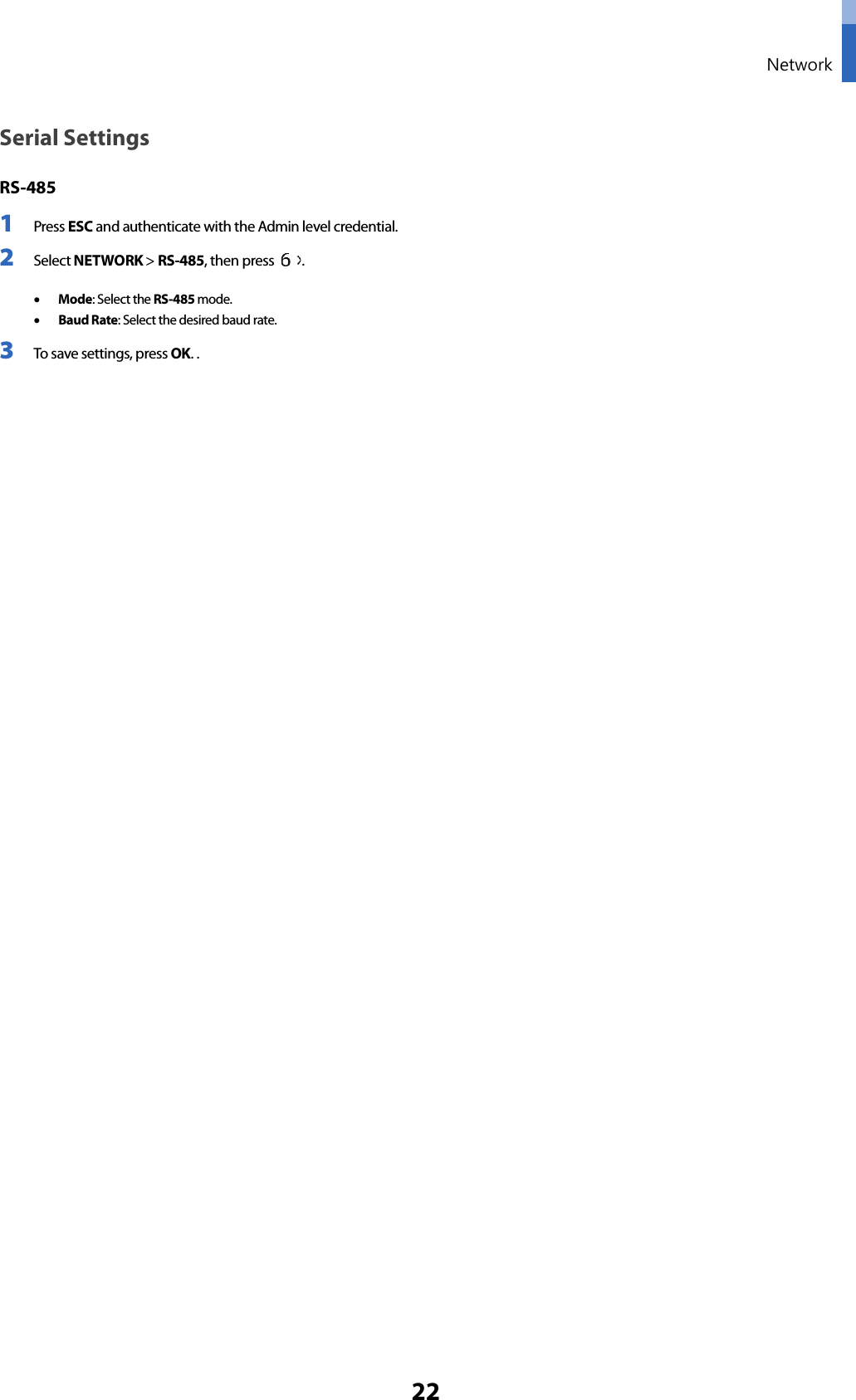  Network 22 Serial Settings RS-485 1 Press ESC and authenticate with the Admin level credential. 2 Select NETWORK &gt; RS-485, then press  .    • Mode: Select the RS-485 mode.   • Baud Rate: Select the desired baud rate. 3 To save settings, press OK. .    
