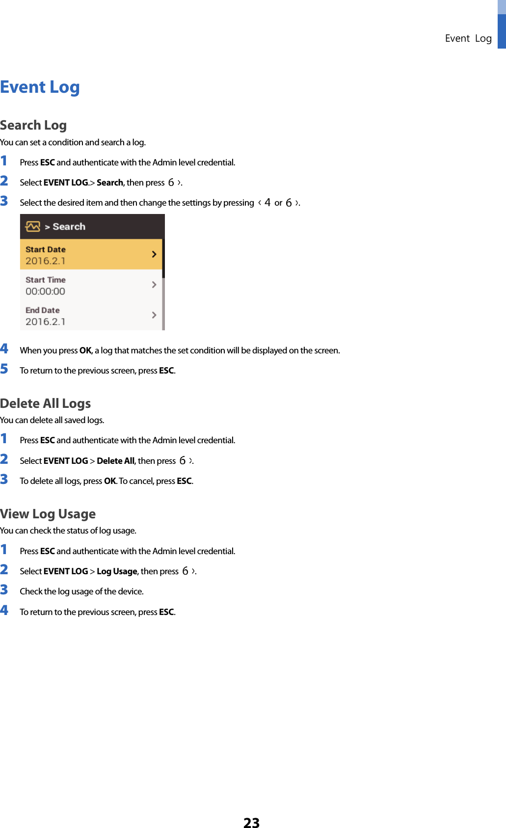  Event Log 23 Event Log Search Log You can set a condition and search a log. 1 Press ESC and authenticate with the Admin level credential. 2 Select EVENT LOG.&gt; Search, then press  .   3 Select the desired item and then change the settings by pressing   or  .  4 When you press OK, a log that matches the set condition will be displayed on the screen. 5 To return to the previous screen, press ESC. Delete All Logs You can delete all saved logs. 1 Press ESC and authenticate with the Admin level credential. 2 Select EVENT LOG &gt; Delete All, then press  .   3 To delete all logs, press OK. To cancel, press ESC. View Log Usage You can check the status of log usage. 1 Press ESC and authenticate with the Admin level credential. 2 Select EVENT LOG &gt; Log Usage, then press  .   3 Check the log usage of the device.   4 To return to the previous screen, press ESC.       