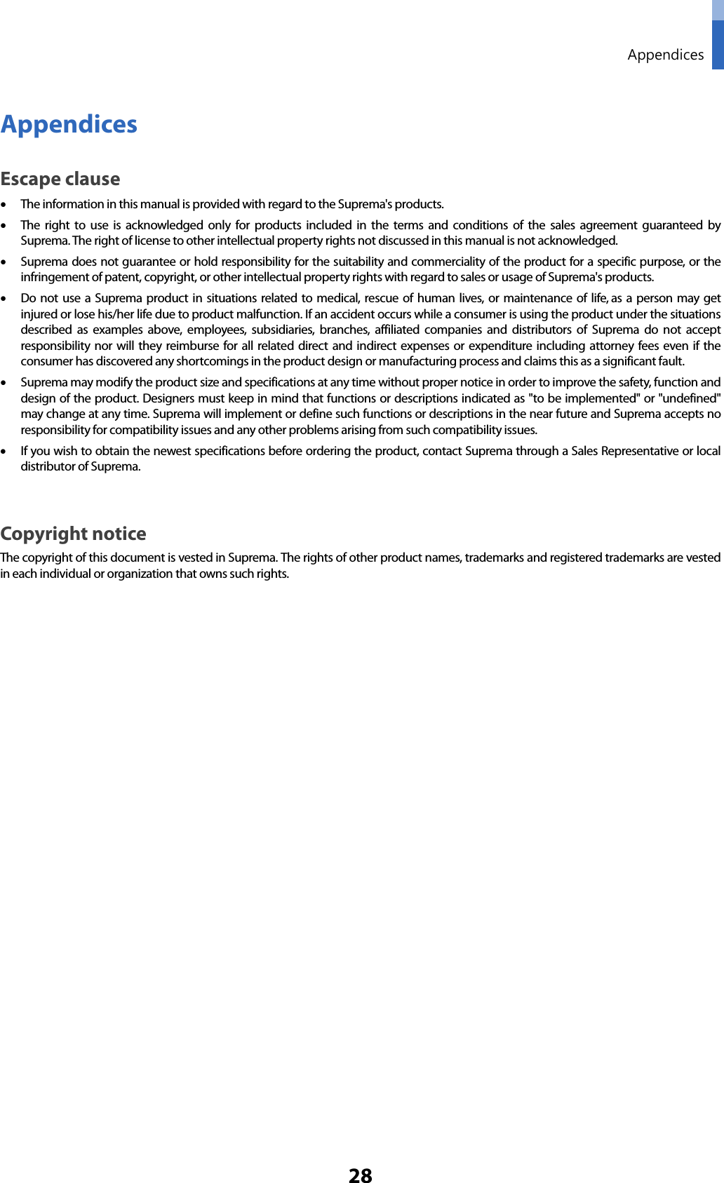  Appendices 28 Appendices Escape clause • The information in this manual is provided with regard to the Suprema&apos;s products.   • The right to use is acknowledged only for products included in the terms and conditions of the sales agreement guaranteed by Suprema. The right of license to other intellectual property rights not discussed in this manual is not acknowledged.   • Suprema does not guarantee or hold responsibility for the suitability and commerciality of the product for a specific purpose, or the infringement of patent, copyright, or other intellectual property rights with regard to sales or usage of Suprema&apos;s products.   • Do not use a Suprema product in situations related to medical, rescue of human lives, or maintenance of life, as a person may get injured or lose his/her life due to product malfunction. If an accident occurs while a consumer is using the product under the situations described as examples above, employees, subsidiaries, branches, affiliated companies and distributors of Suprema do not accept responsibility nor will they reimburse for all related direct and indirect expenses or expenditure including attorney fees even if the consumer has discovered any shortcomings in the product design or manufacturing process and claims this as a significant fault.   • Suprema may modify the product size and specifications at any time without proper notice in order to improve the safety, function and design of the product. Designers must keep in mind that functions or descriptions indicated as &quot;to be implemented&quot; or &quot;undefined&quot; may change at any time. Suprema will implement or define such functions or descriptions in the near future and Suprema accepts no responsibility for compatibility issues and any other problems arising from such compatibility issues.   • If you wish to obtain the newest specifications before ordering the product, contact Suprema through a Sales Representative or local distributor of Suprema.    Copyright notice The copyright of this document is vested in Suprema. The rights of other product names, trademarks and registered trademarks are vested in each individual or organization that owns such rights.         