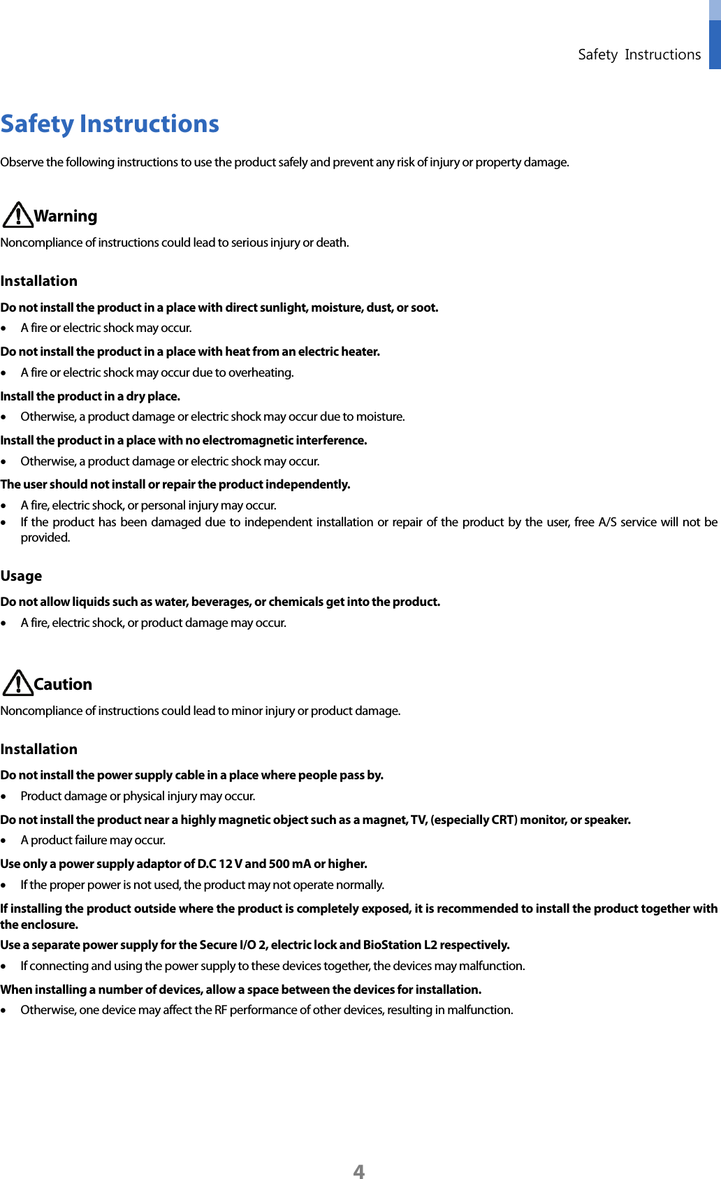  Safety Instructions  4 Safety Instructions Observe the following instructions to use the product safely and prevent any risk of injury or property damage.   Warning Noncompliance of instructions could lead to serious injury or death.   Installation   Do not install the product in a place with direct sunlight, moisture, dust, or soot. • A fire or electric shock may occur. Do not install the product in a place with heat from an electric heater. • A fire or electric shock may occur due to overheating. Install the product in a dry place. • Otherwise, a product damage or electric shock may occur due to moisture. Install the product in a place with no electromagnetic interference. • Otherwise, a product damage or electric shock may occur. The user should not install or repair the product independently. • A fire, electric shock, or personal injury may occur.   • If the product has been damaged due to independent installation or repair of the product by the user, free A/S service will not be provided. Usage Do not allow liquids such as water, beverages, or chemicals get into the product.   • A fire, electric shock, or product damage may occur.     Caution Noncompliance of instructions could lead to minor injury or product damage.   Installation Do not install the power supply cable in a place where people pass by. • Product damage or physical injury may occur.   Do not install the product near a highly magnetic object such as a magnet, TV, (especially CRT) monitor, or speaker. • A product failure may occur. Use only a power supply adaptor of D.C 12 V and 500 mA or higher. • If the proper power is not used, the product may not operate normally. If installing the product outside where the product is completely exposed, it is recommended to install the product together with the enclosure. Use a separate power supply for the Secure I/O 2, electric lock and BioStation L2 respectively. • If connecting and using the power supply to these devices together, the devices may malfunction. When installing a number of devices, allow a space between the devices for installation. • Otherwise, one device may affect the RF performance of other devices, resulting in malfunction.    