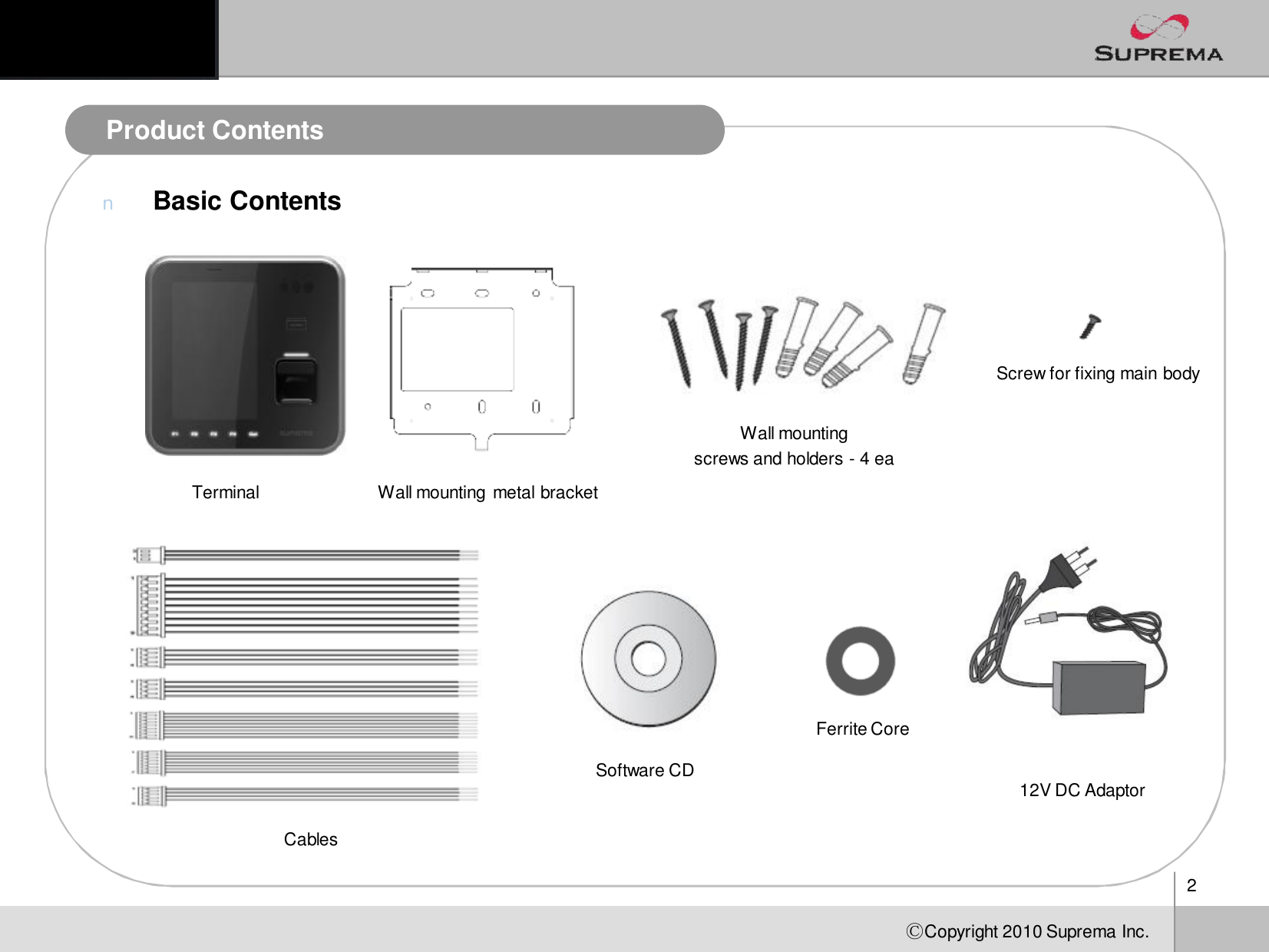 2ⒸCopyright 2010Suprema Inc.Product ContentsnBasic ContentsProduct ContentsTerminal Wall mounting metal bracketWallmounting screwsand holders-4 eaScrew for fixing main bodyCablesSoftware CD 12V DC AdaptorFerrite Core