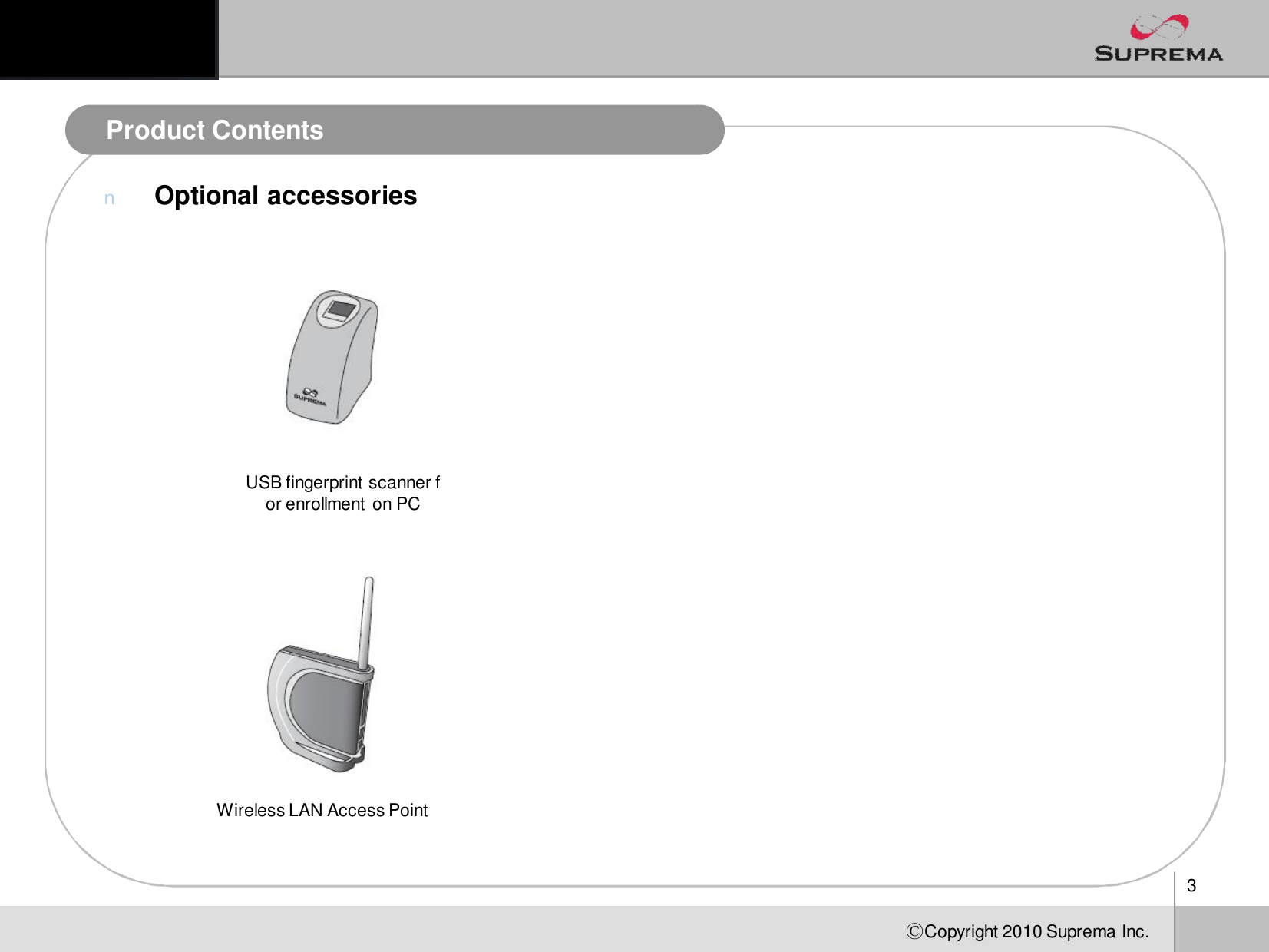 3ⒸCopyright 2010Suprema Inc.Product ContentsnOptional accessoriesUSB fingerprint scanner for enrollmenton PCWireless LAN Access Point