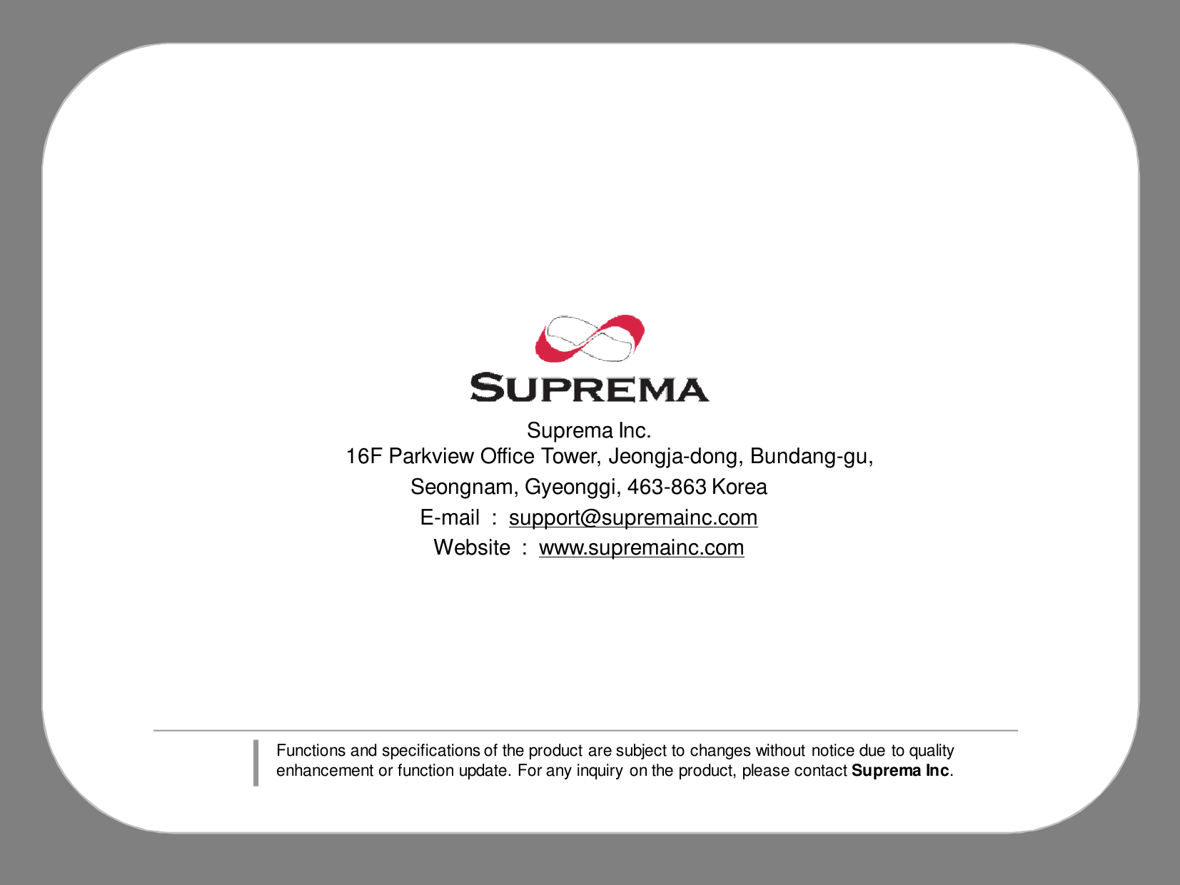 Suprema Inc.16F Parkview Office Tower, Jeongja-dong, Bundang-gu, Seongnam, Gyeonggi, 463-863 KoreaE-mail  :  support@supremainc.comWebsite  :  www.supremainc.comFunctions and specifications of the product are subject to changes without notice due to quality enhancement or function update. For any inquiry on the product, please contact Suprema Inc.