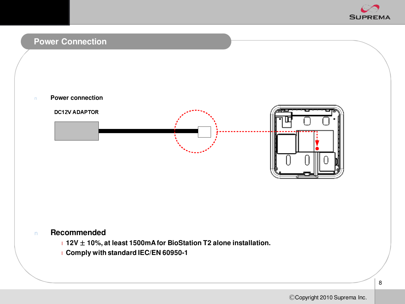 8ⒸCopyright 2010Suprema Inc.Power ConnectionnPower connectionnRecommendedl12V ±10%, at least 1500mA for BioStationT2 alone installation.lComply with standard IEC/EN 60950-1