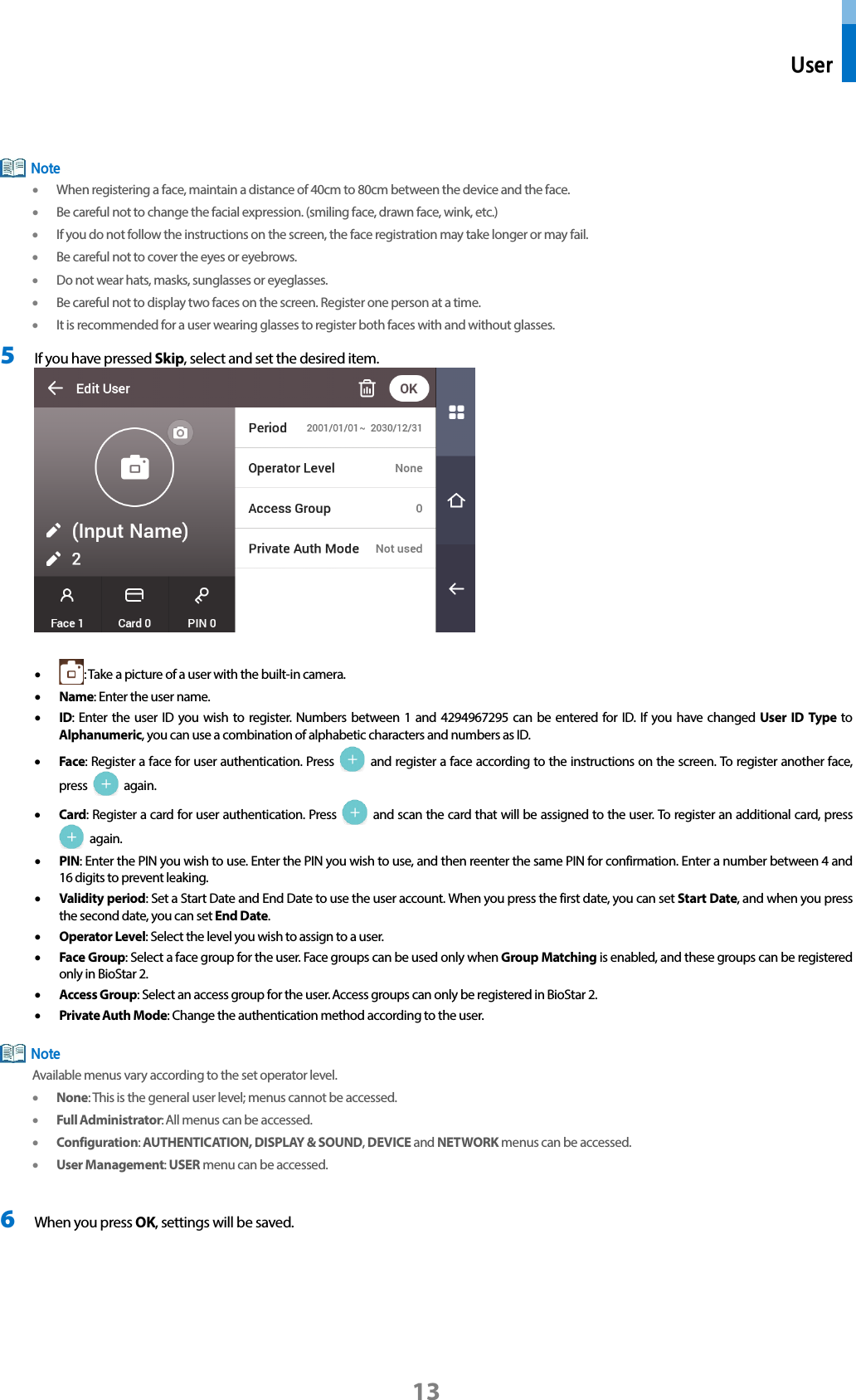  User 13   • When registering a face, maintain a distance of 40cm to 80cm between the device and the face.   • Be careful not to change the facial expression. (smiling face, drawn face, wink, etc.) • If you do not follow the instructions on the screen, the face registration may take longer or may fail. • Be careful not to cover the eyes or eyebrows.   • Do not wear hats, masks, sunglasses or eyeglasses. • Be careful not to display two faces on the screen. Register one person at a time. • It is recommended for a user wearing glasses to register both faces with and without glasses. 5 If you have pressed Skip, select and set the desired item.     • : Take a picture of a user with the built-in camera. • Name: Enter the user name.   • ID: Enter the user ID you wish to register. Numbers between 1 and 4294967295 can be entered for ID. If you have changed User ID Type to Alphanumeric, you can use a combination of alphabetic characters and numbers as ID. • Face: Register a face for user authentication. Press   and register a face according to the instructions on the screen. To register another face, press   again. • Card: Register a card for user authentication. Press   and scan the card that will be assigned to the user. To register an additional card, press  again. • PIN: Enter the PIN you wish to use. Enter the PIN you wish to use, and then reenter the same PIN for confirmation. Enter a number between 4 and 16 digits to prevent leaking.   • Validity period: Set a Start Date and End Date to use the user account. When you press the first date, you can set Start Date, and when you press the second date, you can set End Date. • Operator Level: Select the level you wish to assign to a user.   • Face Group: Select a face group for the user. Face groups can be used only when Group Matching is enabled, and these groups can be registered only in BioStar 2.   • Access Group: Select an access group for the user. Access groups can only be registered in BioStar 2. • Private Auth Mode: Change the authentication method according to the user.    Available menus vary according to the set operator level. • None: This is the general user level; menus cannot be accessed.   • Full Administrator: All menus can be accessed.   • Configuration: AUTHENTICATION, DISPLAY &amp; SOUND, DEVICE and NETWORK menus can be accessed.   • User Management: USER menu can be accessed.  6 When you press OK, settings will be saved.   Note Note 