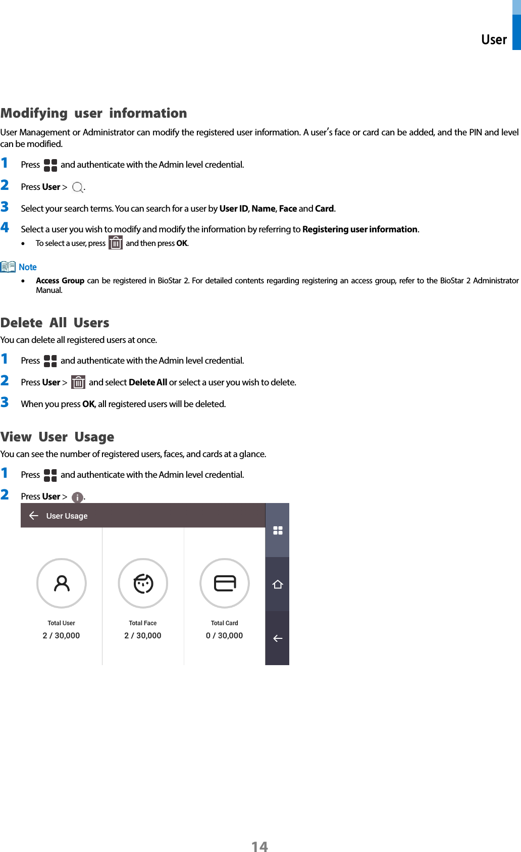  User 14  Modifying user information User Management or Administrator can modify the registered user information. A user’s face or card can be added, and the PIN and level can be modified. 1 Press   and authenticate with the Admin level credential. 2 Press User &gt;  . 3 Select your search terms. You can search for a user by User ID, Name, Face and Card.   4 Select a user you wish to modify and modify the information by referring to Registering user information.   • To select a user, press   and then press OK.  • Access Group can be registered in BioStar 2. For detailed contents regarding registering an access group, refer to the BioStar 2 Administrator Manual. Delete All Users You can delete all registered users at once. 1 Press   and authenticate with the Admin level credential. 2 Press User &gt;   and select Delete All or select a user you wish to delete.   3 When you press OK, all registered users will be deleted.   View User Usage You can see the number of registered users, faces, and cards at a glance. 1 Press   and authenticate with the Admin level credential. 2 Press User &gt;  .     Note 