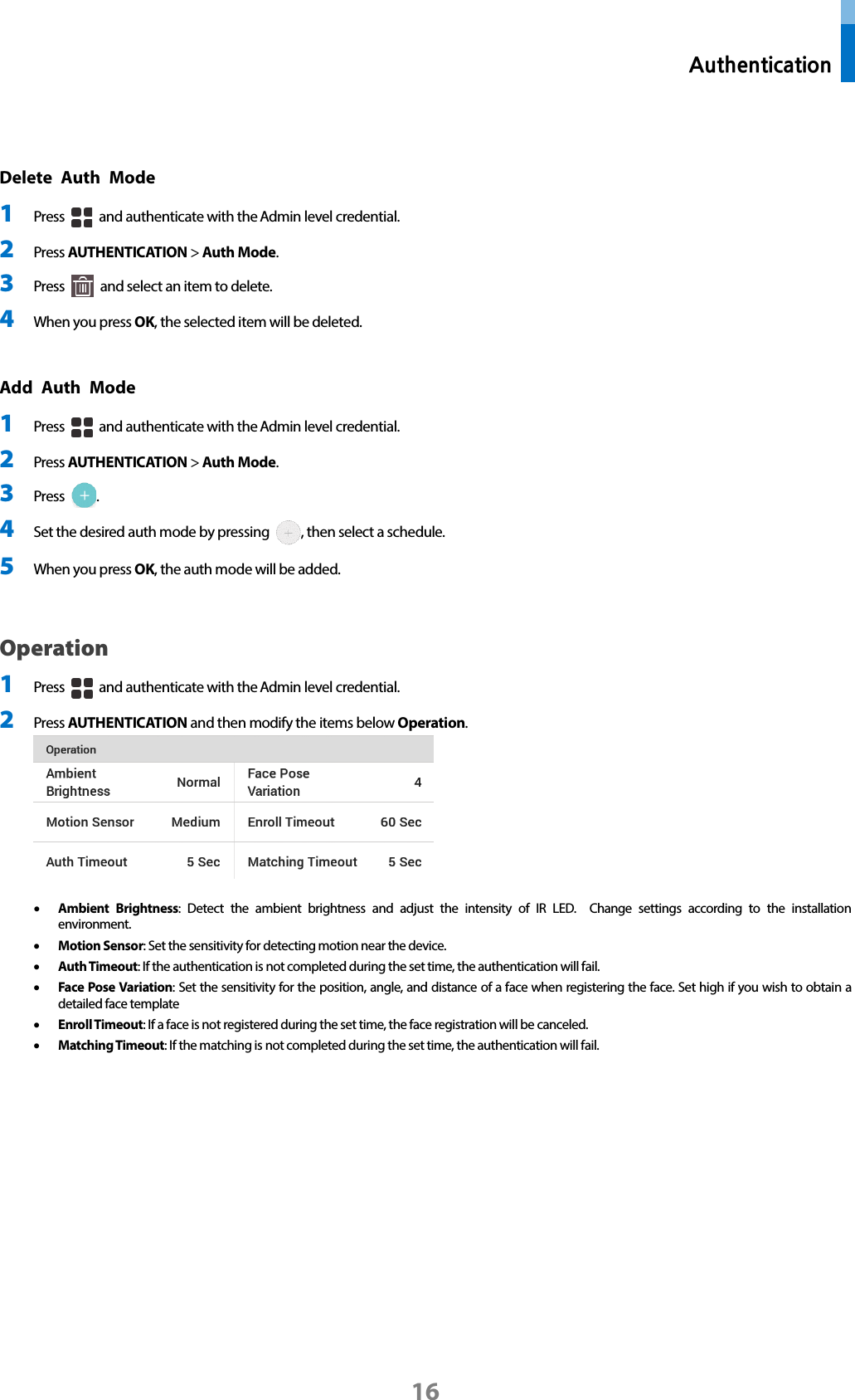  Authentication 16  Delete Auth Mode  1 Press   and authenticate with the Admin level credential. 2 Press AUTHENTICATION &gt; Auth Mode. 3 Press   and select an item to delete.   4 When you press OK, the selected item will be deleted.  Add Auth Mode 1 Press   and authenticate with the Admin level credential. 2 Press AUTHENTICATION &gt; Auth Mode. 3 Press  . 4 Set the desired auth mode by pressing  , then select a schedule. 5 When you press OK, the auth mode will be added.    Operation   1 Press   and authenticate with the Admin level credential. 2 Press AUTHENTICATION and then modify the items below Operation.   • Ambient Brightness: Detect the ambient brightness and adjust the intensity of IR LED.  Change settings according to the installation environment.   • Motion Sensor: Set the sensitivity for detecting motion near the device. • Auth Timeout: If the authentication is not completed during the set time, the authentication will fail.   • Face Pose Variation: Set the sensitivity for the position, angle, and distance of a face when registering the face. Set high if you wish to obtain a detailed face template   • Enroll Timeout: If a face is not registered during the set time, the face registration will be canceled.   • Matching Timeout: If the matching is not completed during the set time, the authentication will fail.    