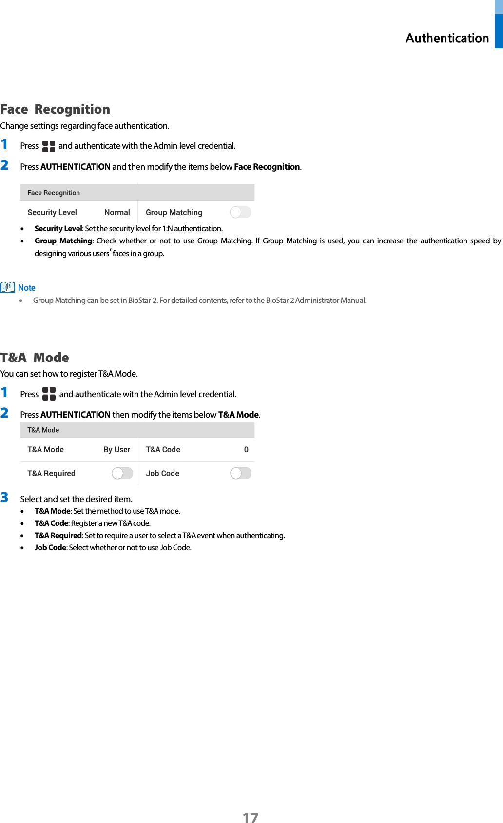  Authentication 17  Face  Recognition   Change settings regarding face authentication. 1 Press   and authenticate with the Admin level credential. 2 Press AUTHENTICATION and then modify the items below Face Recognition.   • Security Level: Set the security level for 1:N authentication. • Group Matching: Check whether or not to use Group Matching. If Group Matching is used, you can increase the authentication speed by designing various users’ faces in a group.     • Group Matching can be set in BioStar 2. For detailed contents, refer to the BioStar 2 Administrator Manual.   T&amp;A Mode You can set how to register T&amp;A Mode. 1 Press   and authenticate with the Admin level credential. 2 Press AUTHENTICATION then modify the items below T&amp;A Mode.    3 Select and set the desired item. • T&amp;A Mode: Set the method to use T&amp;A mode.   • T&amp;A Code: Register a new T&amp;A code. • T&amp;A Required: Set to require a user to select a T&amp;A event when authenticating. • Job Code: Select whether or not to use Job Code.    Note 