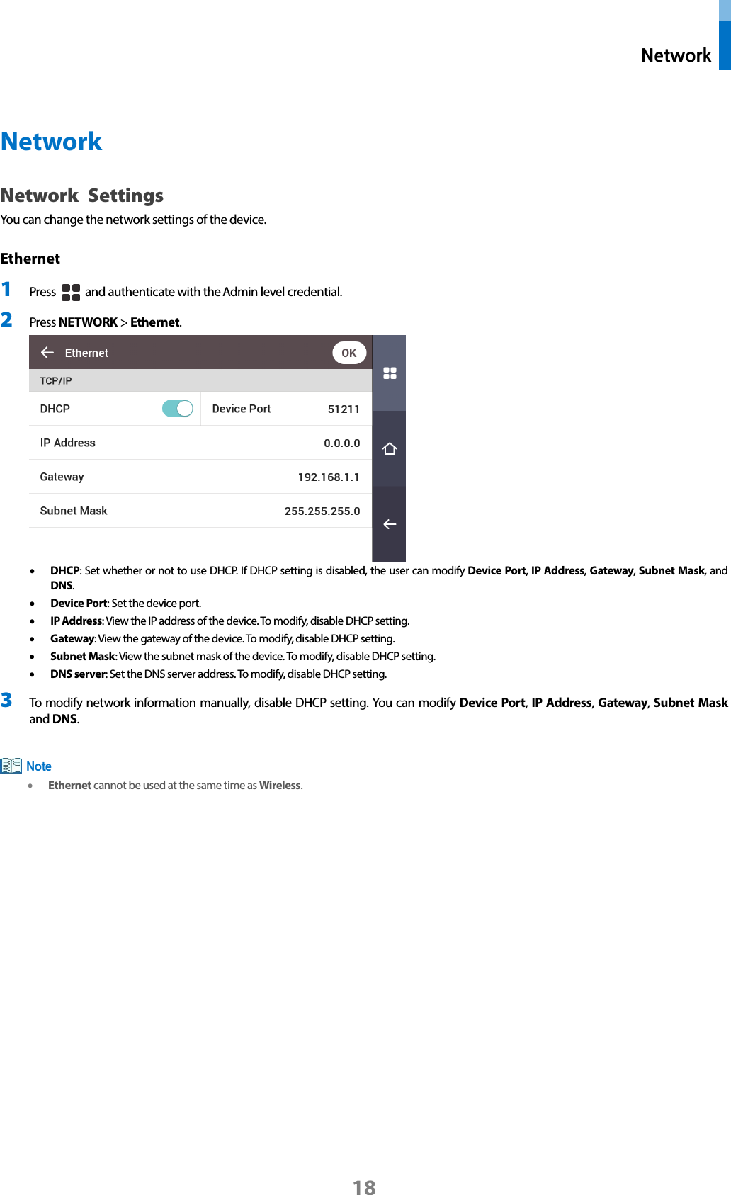  Network 18  Network Network Settings You can change the network settings of the device. Ethernet   1 Press   and authenticate with the Admin level credential. 2 Press NETWORK &gt; Ethernet.    • DHCP: Set whether or not to use DHCP. If DHCP setting is disabled, the user can modify Device Port, IP Address, Gateway, Subnet Mask, and DNS. • Device Port: Set the device port.   • IP Address: View the IP address of the device. To modify, disable DHCP setting. • Gateway: View the gateway of the device. To modify, disable DHCP setting. • Subnet Mask: View the subnet mask of the device. To modify, disable DHCP setting. • DNS server: Set the DNS server address. To modify, disable DHCP setting.   3 To modify network information manually, disable DHCP setting. You can modify Device Port, IP Address, Gateway, Subnet Mask and DNS.     • Ethernet cannot be used at the same time as Wireless.  Note 