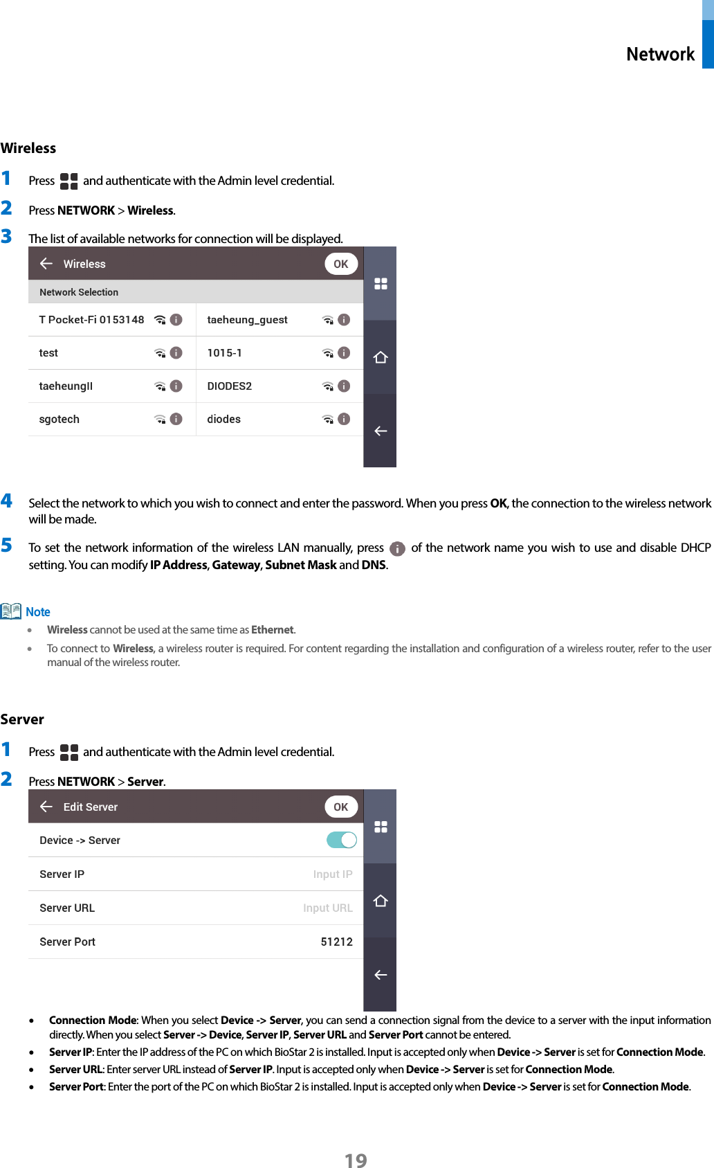  Network 19  Wireless 1 Press   and authenticate with the Admin level credential. 2 Press NETWORK &gt; Wireless.   3 The list of available networks for connection will be displayed.     4 Select the network to which you wish to connect and enter the password. When you press OK, the connection to the wireless network will be made. 5 To set the network information of the wireless LAN manually, press   of the network name you wish to use and disable DHCP setting. You can modify IP Address, Gateway, Subnet Mask and DNS.   • Wireless cannot be used at the same time as Ethernet. • To connect to Wireless, a wireless router is required. For content regarding the installation and configuration of a wireless router, refer to the user manual of the wireless router.  Server 1 Press   and authenticate with the Admin level credential. 2 Press NETWORK &gt; Server.    • Connection Mode: When you select Device -&gt; Server, you can send a connection signal from the device to a server with the input information directly. When you select Server -&gt; Device, Server IP, Server URL and Server Port cannot be entered.   • Server IP: Enter the IP address of the PC on which BioStar 2 is installed. Input is accepted only when Device -&gt; Server is set for Connection Mode. • Server URL: Enter server URL instead of Server IP. Input is accepted only when Device -&gt; Server is set for Connection Mode. • Server Port: Enter the port of the PC on which BioStar 2 is installed. Input is accepted only when Device -&gt; Server is set for Connection Mode.   Note 