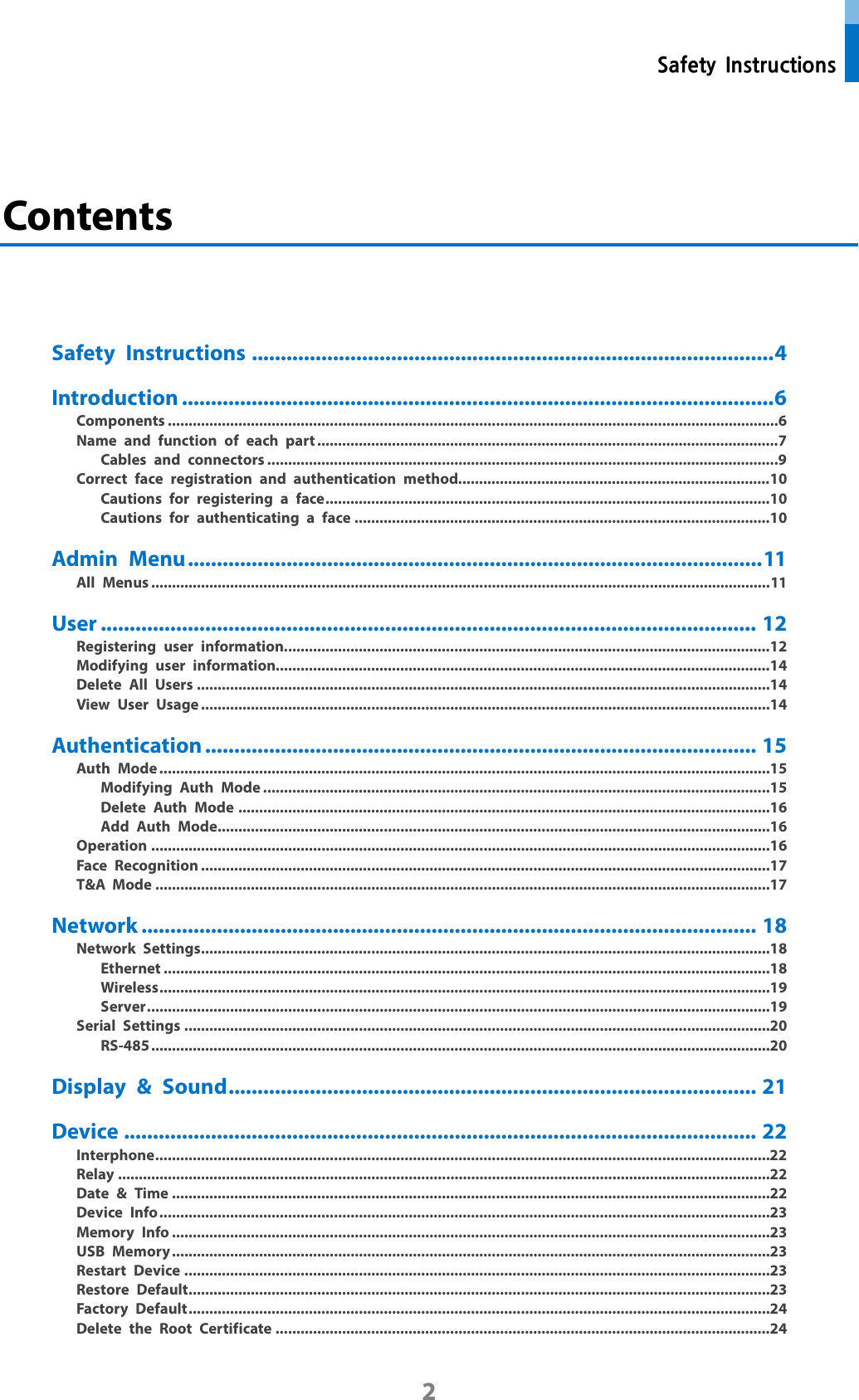  Safety Instructions 2  Contents     Safety Instructions .......................................................................................... 4 Introduction ...................................................................................................... 6 Components ................................................................................................................................................... 6 Name and function of each part ............................................................................................................... 7 Cables and connectors ........................................................................................................................... 9 Correct face registration and authentication method........................................................................... 10 Cautions for registering a face ........................................................................................................... 10 Cautions for authenticating a face .................................................................................................... 10 Admin Menu ................................................................................................... 11 All Menus ..................................................................................................................................................... 11 User ................................................................................................................. 12 Registering user information..................................................................................................................... 12 Modifying user information....................................................................................................................... 14 Delete All Users .......................................................................................................................................... 14 View User Usage ......................................................................................................................................... 14 Authentication ............................................................................................... 15 Auth Mode ................................................................................................................................................... 15 Modifying Auth Mode .......................................................................................................................... 15 Delete Auth Mode ................................................................................................................................ 16 Add Auth Mode..................................................................................................................................... 16 Operation ..................................................................................................................................................... 16 Face Recognition ......................................................................................................................................... 17 T&amp;A Mode .................................................................................................................................................... 17 Network .......................................................................................................... 18 Network Settings ......................................................................................................................................... 18 Ethernet .................................................................................................................................................. 18 Wireless ................................................................................................................................................... 19 Server ...................................................................................................................................................... 19 Serial Settings ............................................................................................................................................. 20 RS-485 ..................................................................................................................................................... 20 Display &amp; Sound ........................................................................................... 21 Device ............................................................................................................. 22 Interphone .................................................................................................................................................... 22 Relay ............................................................................................................................................................. 22 Date &amp; Time ................................................................................................................................................ 22 Device Info ................................................................................................................................................... 23 Memory Info ................................................................................................................................................ 23 USB Memory ................................................................................................................................................ 23 Restart Device ............................................................................................................................................. 23 Restore Default ............................................................................................................................................ 23 Factory Default ............................................................................................................................................ 24 Delete the Root Certificate ....................................................................................................................... 24 