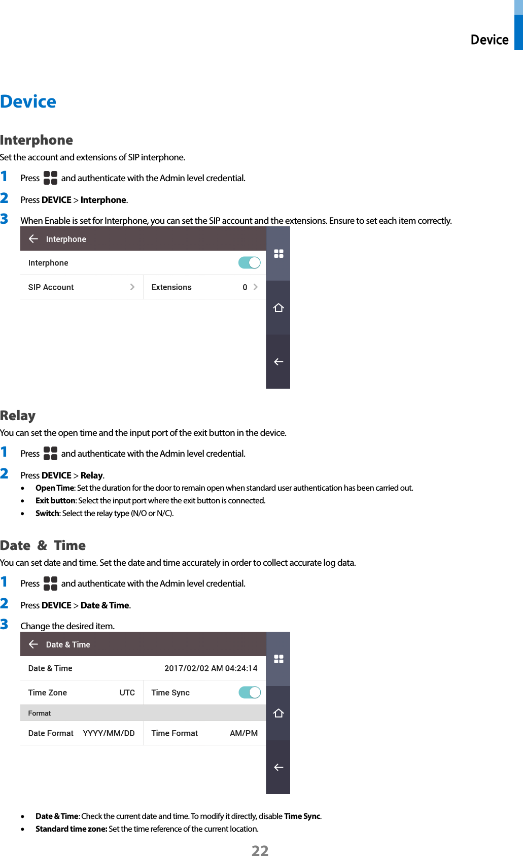  Device 22  Device Interphone   Set the account and extensions of SIP interphone.   1 Press   and authenticate with the Admin level credential. 2 Press DEVICE &gt; Interphone. 3 When Enable is set for Interphone, you can set the SIP account and the extensions. Ensure to set each item correctly.  Relay You can set the open time and the input port of the exit button in the device. 1 Press   and authenticate with the Admin level credential. 2 Press DEVICE &gt; Relay. • Open Time: Set the duration for the door to remain open when standard user authentication has been carried out.   • Exit button: Select the input port where the exit button is connected.   • Switch: Select the relay type (N/O or N/C). Date  &amp; Time You can set date and time. Set the date and time accurately in order to collect accurate log data.   1 Press   and authenticate with the Admin level credential. 2 Press DEVICE &gt; Date &amp; Time. 3 Change the desired item.     • Date &amp; Time: Check the current date and time. To modify it directly, disable Time Sync.   • Standard time zone: Set the time reference of the current location. 
