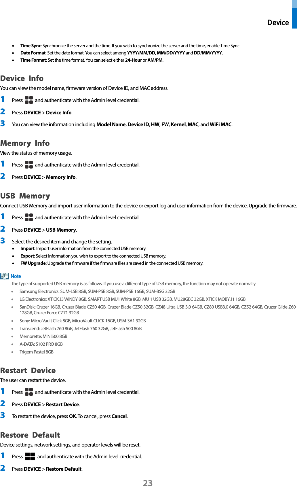  Device 23 • Time Sync: Synchronize the server and the time. If you wish to synchronize the server and the time, enable Time Sync.   • Date Format: Set the date format. You can select among YYYY/MM/DD, MM/DD/YYYY and DD/MM/YYYY. • Time Format: Set the time format. You can select either 24-Hour or AM/PM. Device Info You can view the model name, firmware version of Device ID, and MAC address. 1 Press   and authenticate with the Admin level credential. 2 Press DEVICE &gt; Device Info. 3 You can view the information including Model Name, Device ID, HW, FW, Kernel, MAC, and WiFi MAC. Memory Info View the status of memory usage. 1 Press   and authenticate with the Admin level credential. 2 Press DEVICE &gt; Memory Info. USB Memory Connect USB Memory and import user information to the device or export log and user information from the device. Upgrade the firmware. 1 Press   and authenticate with the Admin level credential. 2 Press DEVICE &gt; USB Memory. 3 Select the desired item and change the setting.   • Import: Import user information from the connected USB memory.   • Export: Select information you wish to export to the connected USB memory.   • FW Upgrade: Upgrade the firmware if the firmware files are saved in the connected USB memory.  The type of supported USB memory is as follows. If you use a different type of USB memory, the function may not operate normally. • Samsung Electronics: SUM-LSB 8GB, SUM-PSB 8GB, SUM-PSB 16GB, SUM-BSG 32GB • LG Electronics: XTICK J3 WINDY 8GB, SMART USB MU1 White 8GB, MU 1 USB 32GB, MU28GBC 32GB, XTICK MOBY J1 16GB • SanDisk: Cruzer 16GB, Cruzer Blade CZ50 4GB, Cruzer Blade CZ50 32GB, CZ48 Ultra USB 3.0 64GB, CZ80 USB3.0 64GB, CZ52 64GB, Cruzer Glide Z60 128GB, Cruzer Force CZ71 32GB   • Sony: Micro Vault Click 8GB, MicroVault CLICK 16GB, USM-SA1 32GB • Transcend: JetFlash 760 8GB, JetFlash 760 32GB, JetFlash 500 8GB • Memorette: MINI500 8GB • A-DATA: S102 PRO 8GB • Trigem Pastel 8GB Restart Device The user can restart the device. 1 Press   and authenticate with the Admin level credential. 2 Press DEVICE &gt; Restart Device. 3 To restart the device, press OK. To cancel, press Cancel. Restore Default Device settings, network settings, and operator levels will be reset. 1 Press   and authenticate with the Admin level credential. 2 Press DEVICE &gt; Restore Default. Note 