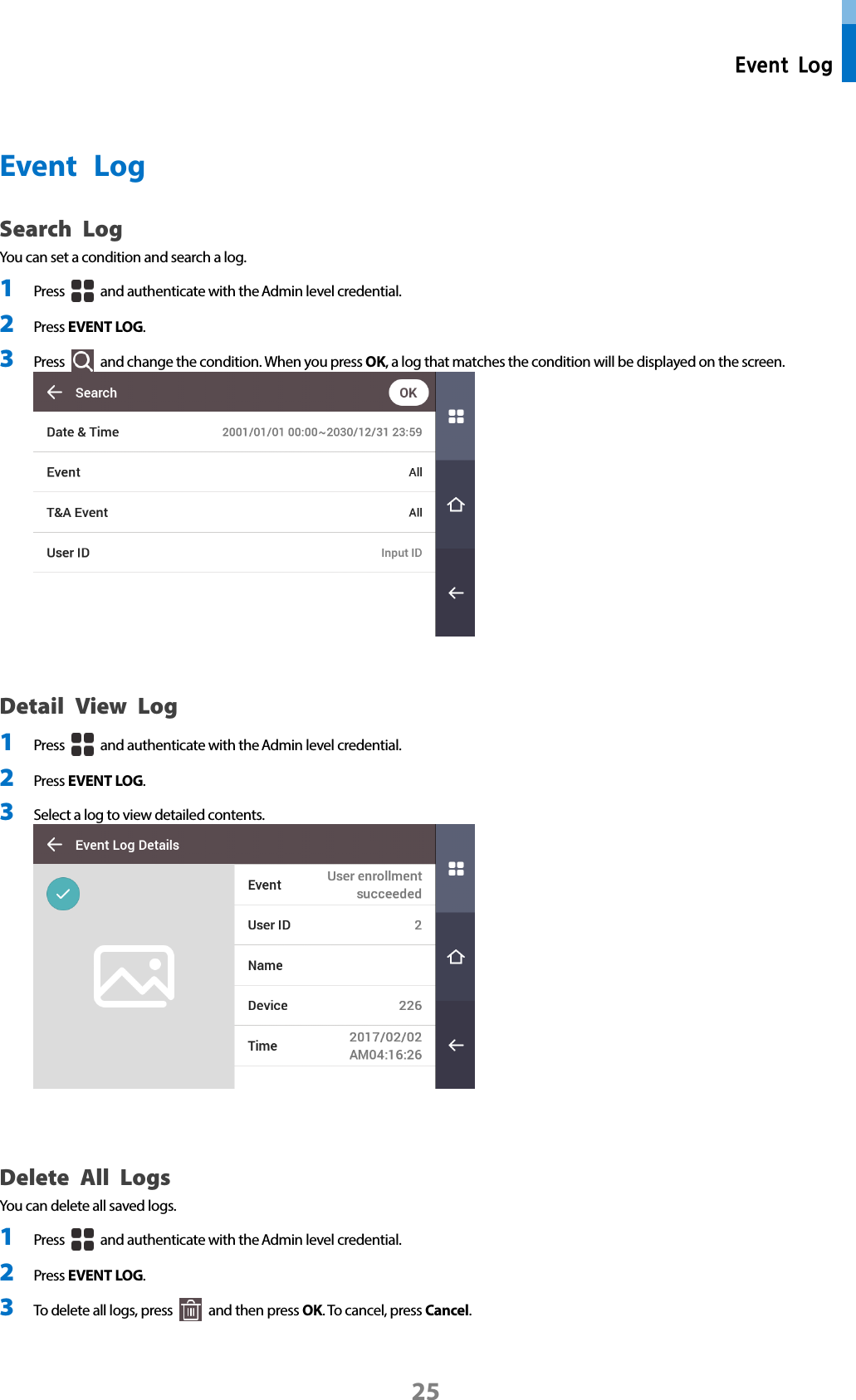  Event Log 25  Event  Log Search Log You can set a condition and search a log. 1 Press   and authenticate with the Admin level credential. 2 Press EVENT LOG.   3 Press   and change the condition. When you press OK, a log that matches the condition will be displayed on the screen.     Detail View Log 1 Press   and authenticate with the Admin level credential. 2 Press EVENT LOG. 3 Select a log to view detailed contents.      Delete All Logs You can delete all saved logs. 1 Press   and authenticate with the Admin level credential. 2 Press EVENT LOG. 3 To delete all logs, press   and then press OK. To cancel, press Cancel.  