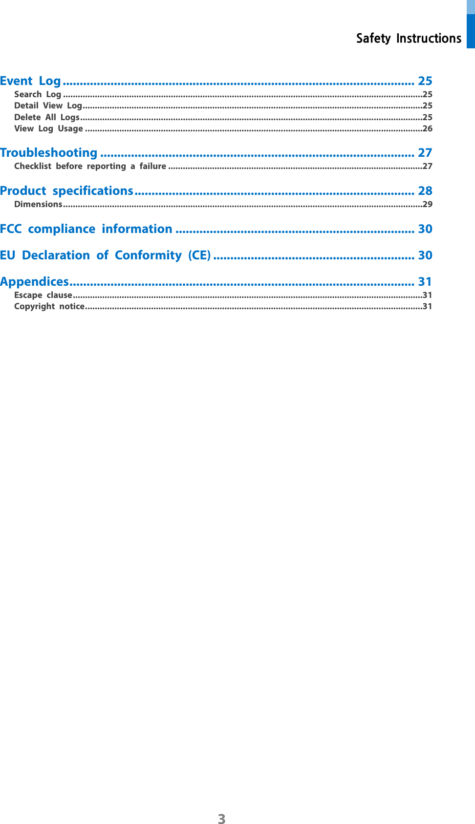  Safety Instructions 3 Event Log ....................................................................................................... 25 Search Log ................................................................................................................................................... 25 Detail View Log ........................................................................................................................................... 25 Delete All Logs ............................................................................................................................................ 25 View Log Usage .......................................................................................................................................... 26 Troubleshooting ............................................................................................ 27 Checklist before reporting a failure ........................................................................................................ 27 Product specifications .................................................................................. 28 Dimensions ................................................................................................................................................... 29 FCC compliance information ...................................................................... 30 EU Declaration of Conformity (CE) ........................................................... 30 Appendices ..................................................................................................... 31 Escape clause ............................................................................................................................................... 31 Copyright notice .......................................................................................................................................... 31 