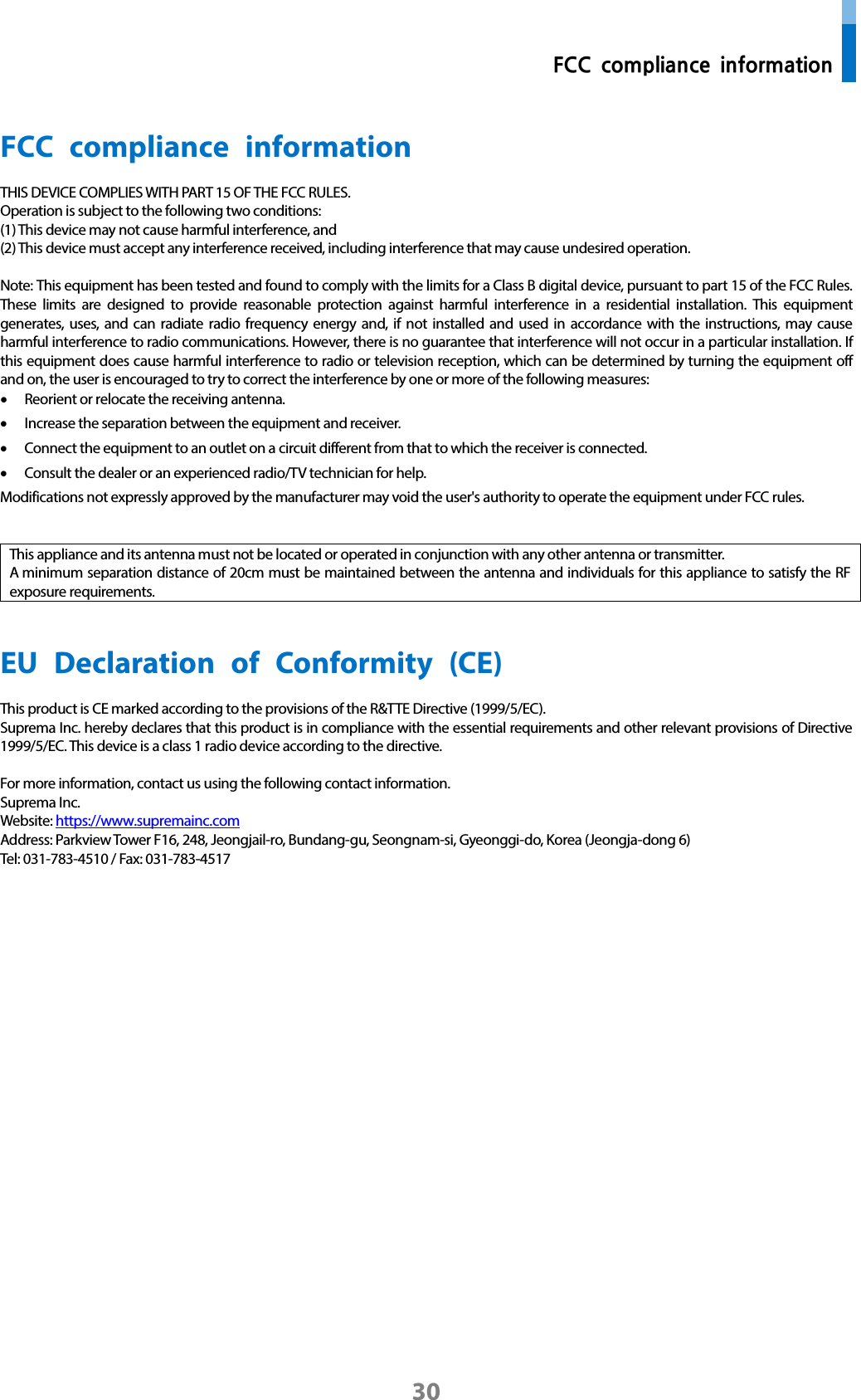  FCC compliance information 30 FCC compliance information THIS DEVICE COMPLIES WITH PART 15 OF THE FCC RULES. Operation is subject to the following two conditions: (1) This device may not cause harmful interference, and (2) This device must accept any interference received, including interference that may cause undesired operation.  Note: This equipment has been tested and found to comply with the limits for a Class B digital device, pursuant to part 15 of the FCC Rules. These limits are designed to provide reasonable protection against harmful interference in a residential installation. This equipment generates, uses, and can radiate radio frequency energy and, if not installed and used in accordance with the instructions, may cause harmful interference to radio communications. However, there is no guarantee that interference will not occur in a particular installation. If this equipment does cause harmful interference to radio or television reception, which can be determined by turning the equipment off and on, the user is encouraged to try to correct the interference by one or more of the following measures: • Reorient or relocate the receiving antenna. • Increase the separation between the equipment and receiver. • Connect the equipment to an outlet on a circuit different from that to which the receiver is connected. • Consult the dealer or an experienced radio/TV technician for help. Modifications not expressly approved by the manufacturer may void the user&apos;s authority to operate the equipment under FCC rules.   This appliance and its antenna must not be located or operated in conjunction with any other antenna or transmitter. A minimum separation distance of 20cm must be maintained between the antenna and individuals for this appliance to satisfy the RF exposure requirements.     EU Declaration of Conformity (CE)  This product is CE marked according to the provisions of the R&amp;TTE Directive (1999/5/EC). Suprema Inc. hereby declares that this product is in compliance with the essential requirements and other relevant provisions of Directive 1999/5/EC. This device is a class 1 radio device according to the directive.    For more information, contact us using the following contact information. Suprema Inc.   Website: https://www.supremainc.com Address: Parkview Tower F16, 248, Jeongjail-ro, Bundang-gu, Seongnam-si, Gyeonggi-do, Korea (Jeongja-dong 6) Tel: 031-783-4510 / Fax: 031-783-4517      