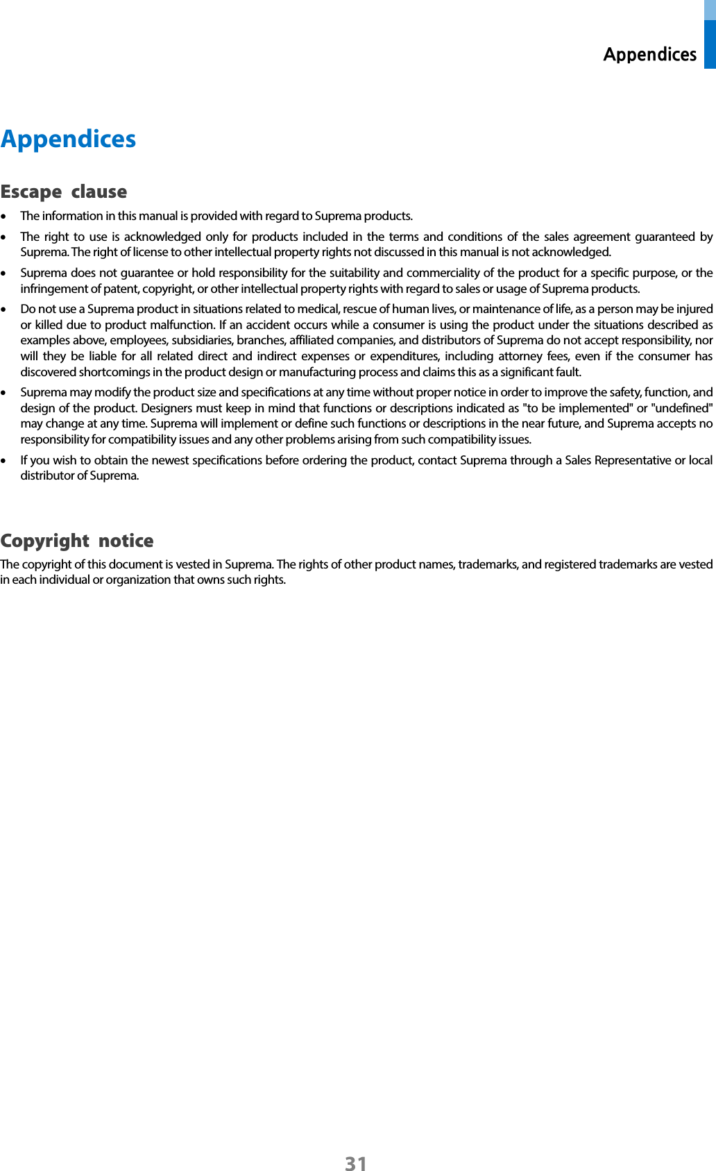  Appendices 31  Appendices Escape clause • The information in this manual is provided with regard to Suprema products.   • The right to use is acknowledged only for products included in the terms and conditions of the sales agreement guaranteed by Suprema. The right of license to other intellectual property rights not discussed in this manual is not acknowledged.   • Suprema does not guarantee or hold responsibility for the suitability and commerciality of the product for a specific purpose, or the infringement of patent, copyright, or other intellectual property rights with regard to sales or usage of Suprema products.   • Do not use a Suprema product in situations related to medical, rescue of human lives, or maintenance of life, as a person may be injured or killed due to product malfunction. If an accident occurs while a consumer is using the product under the situations described as examples above, employees, subsidiaries, branches, affiliated companies, and distributors of Suprema do not accept responsibility, nor will they be liable for all related direct and indirect expenses or expenditures, including attorney fees, even if the consumer has discovered shortcomings in the product design or manufacturing process and claims this as a significant fault.   • Suprema may modify the product size and specifications at any time without proper notice in order to improve the safety, function, and design of the product. Designers must keep in mind that functions or descriptions indicated as &quot;to be implemented&quot; or &quot;undefined&quot; may change at any time. Suprema will implement or define such functions or descriptions in the near future, and Suprema accepts no responsibility for compatibility issues and any other problems arising from such compatibility issues.   • If you wish to obtain the newest specifications before ordering the product, contact Suprema through a Sales Representative or local distributor of Suprema.    Copyright notice The copyright of this document is vested in Suprema. The rights of other product names, trademarks, and registered trademarks are vested in each individual or organization that owns such rights.         
